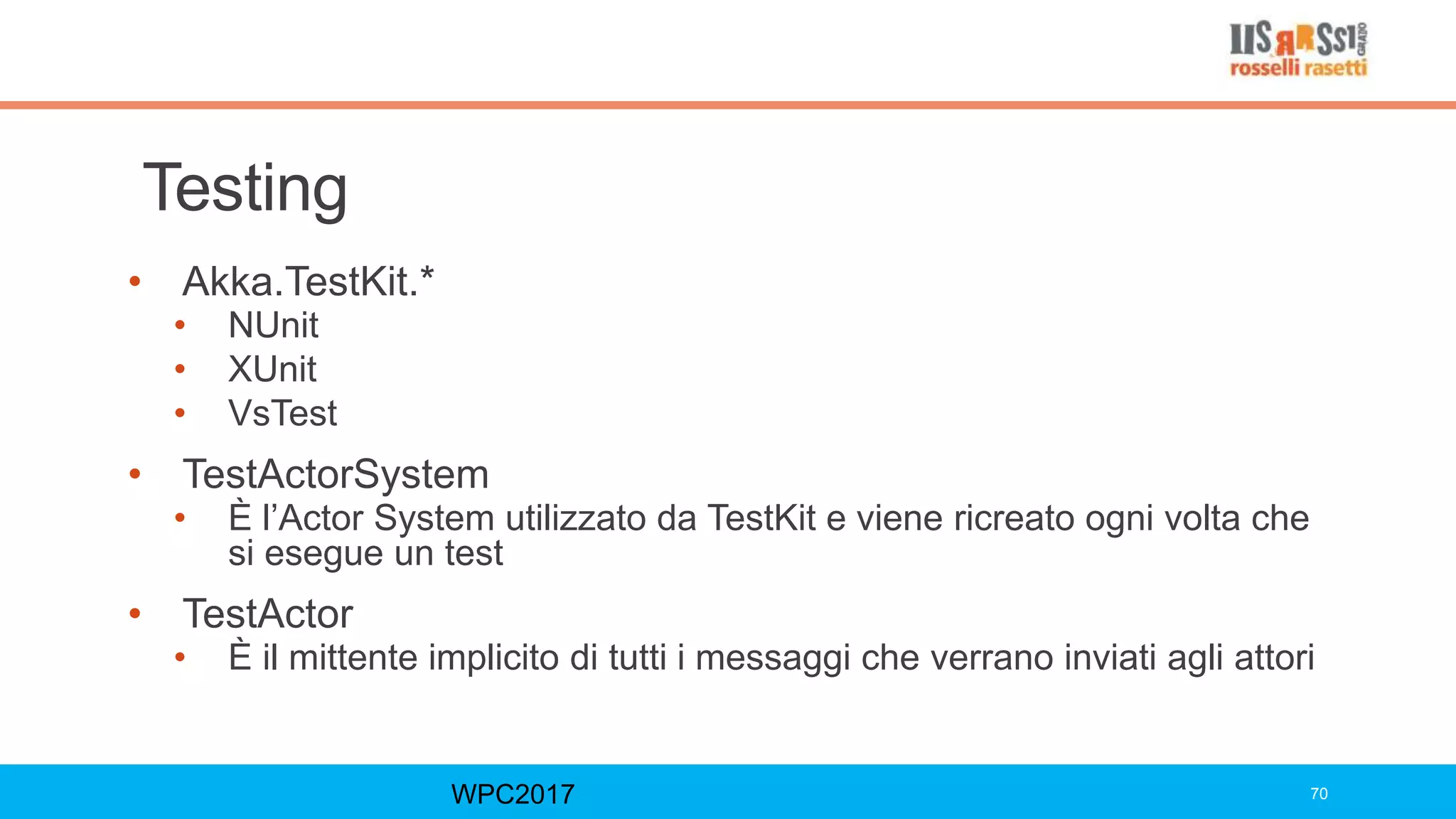 Testing
• Akka.TestKit.*
• NUnit
• XUnit
• VsTest
• TestActorSystem
• È l’Actor System utilizzato da TestKit e viene ricreato ogni volta che
si esegue un test
• TestActor
• È il mittente implicito di tutti i messaggi che verrano inviati agli attori
WPC2017 70
 