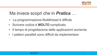Ma invece scopri che in Pratica …
• La programmazione Multithread è difficile
• Scrivere codice è MOLTO complicato
• Il tempo di progettazione delle applicazioni aumenta
• I pattern paralleli sono difficili da implementare
WPC2017 13
 