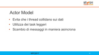 Actor Model
• Evita che i thread collidano sui dati
• Utilizza dei task leggeri
• Scambio di messaggi in maniera asincrona
WPC2017 22
 