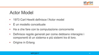 Actor Model
• 1973 Carl Hewitt definisce l’Actor model
• È un modello concettuale
• Ha a che fare con la computazione concorrente
• Definisce regole generali per come debbano interagire i
componenti di un sistema e più sistemi tra di loro.
• Origine in Erlang
WPC2017 23
 
