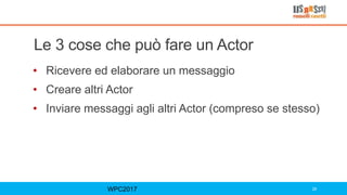 Le 3 cose che può fare un Actor
• Ricevere ed elaborare un messaggio
• Creare altri Actor
• Inviare messaggi agli altri Actor (compreso se stesso)
WPC2017 28
 