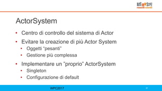 ActorSystem
• Centro di controllo del sistema di Actor
• Evitare la creazione di più Actor System
• Oggetti “pesanti”
• Gestione più complessa
• Implementare un ”proprio” ActorSystem
• Singleton
• Configurazione di default
WPC2017 37
 