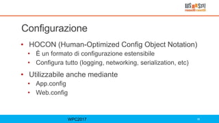Configurazione
• HOCON (Human-Optimized Config Object Notation)
• È un formato di configurazione estensibile
• Configura tutto (logging, networking, serialization, etc)
• Utilizzabile anche mediante
• App.config
• Web.config
WPC2017 39
 