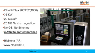 WPC2017 4
•Olivetti Elea 9003/02(1960)
•33 KW
•20 KB ram
•20 MB Nastro magnetico
•No OS, No Schermo
•3 Attività contemporanee
•Bibbiena (AR)
•www.elea9003.it
 