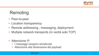 Remoting
• Peer-to-peer
• Location transparency
• Remote addressing , messaging, deployment
• Multiple network transports (in verità solo TCP)
• Attenzione !!!
• I messaggi vengono serializzati
• Attenzione alla dimensione del payload
WPC2017 63
 