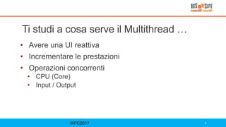 Ti studi a cosa serve il Multithread …
• Avere una UI reattiva
• Incrementare le prestazioni
• Operazioni concorrenti
• CPU (Core)
• Input / Output
WPC2017 8
 