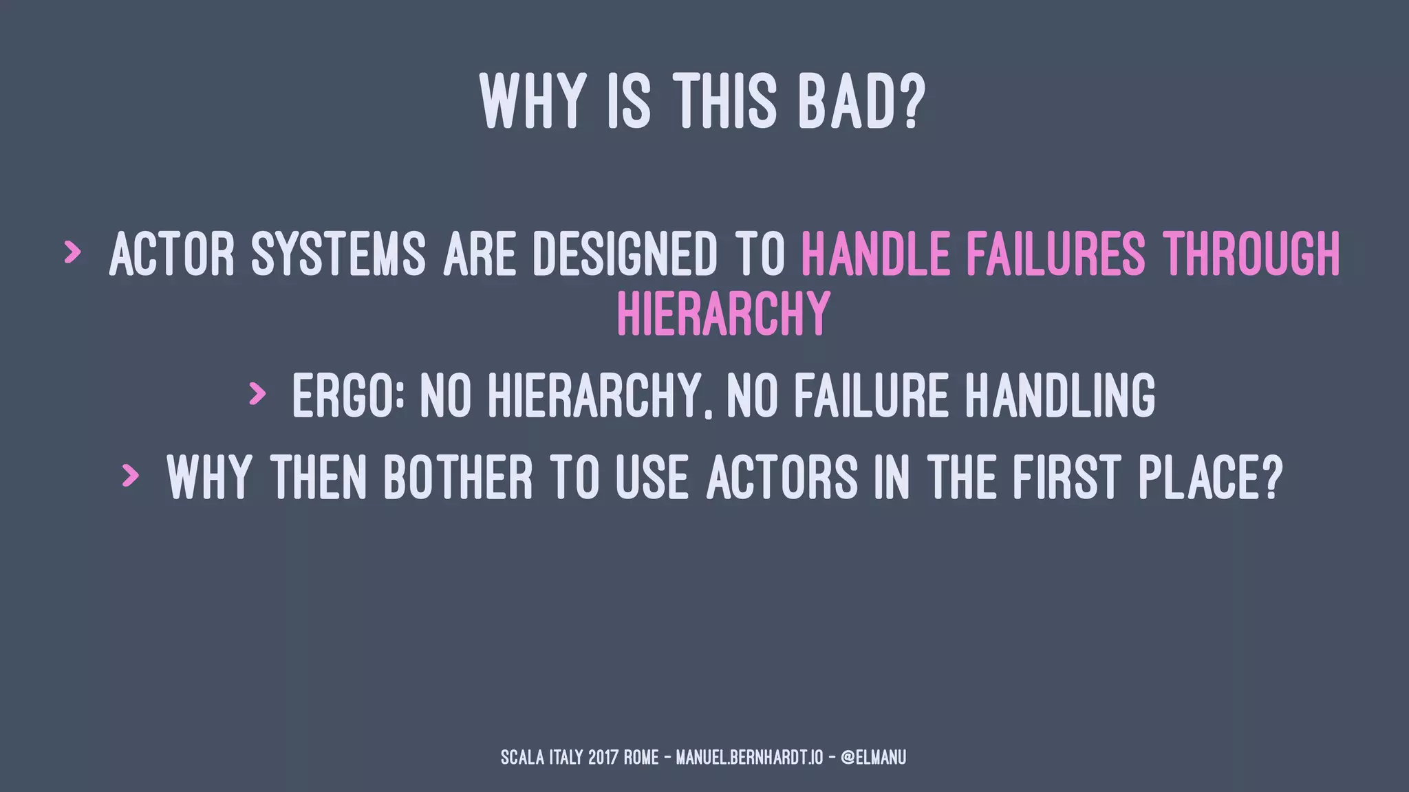 WHY IS THIS BAD?
> actor systems are designed to handle failures through
hierarchy
> ergo: no hierarchy, no failure handling
> why then bother to use actors in the first place?
Scala Italy 2017 Rome - manuel.bernhardt.io - @elmanu
 
