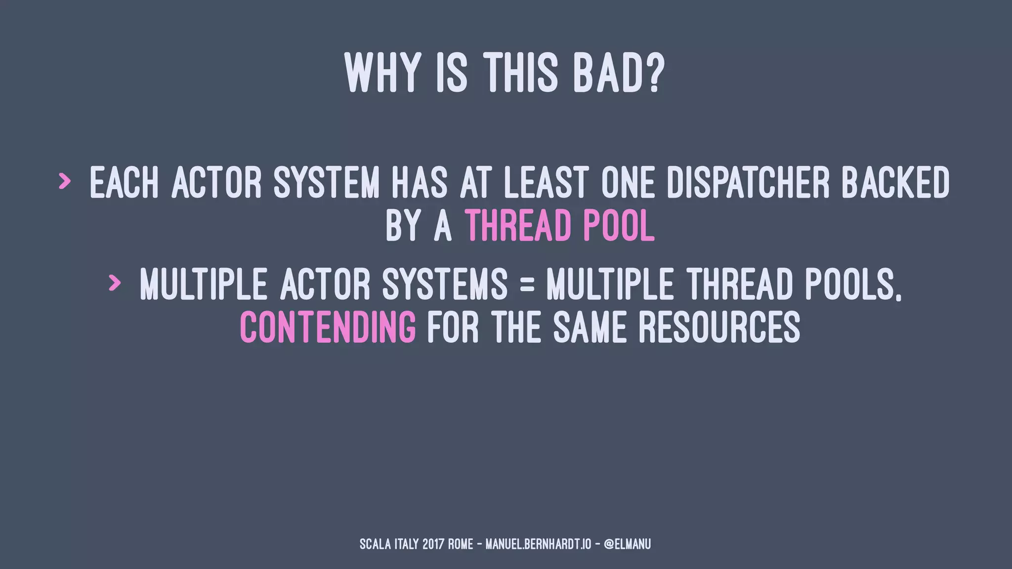 WHY IS THIS BAD?
> each actor system has at least one dispatcher backed
by a thread pool
> multiple actor systems = multiple thread pools,
contending for the same resources
Scala Italy 2017 Rome - manuel.bernhardt.io - @elmanu
 