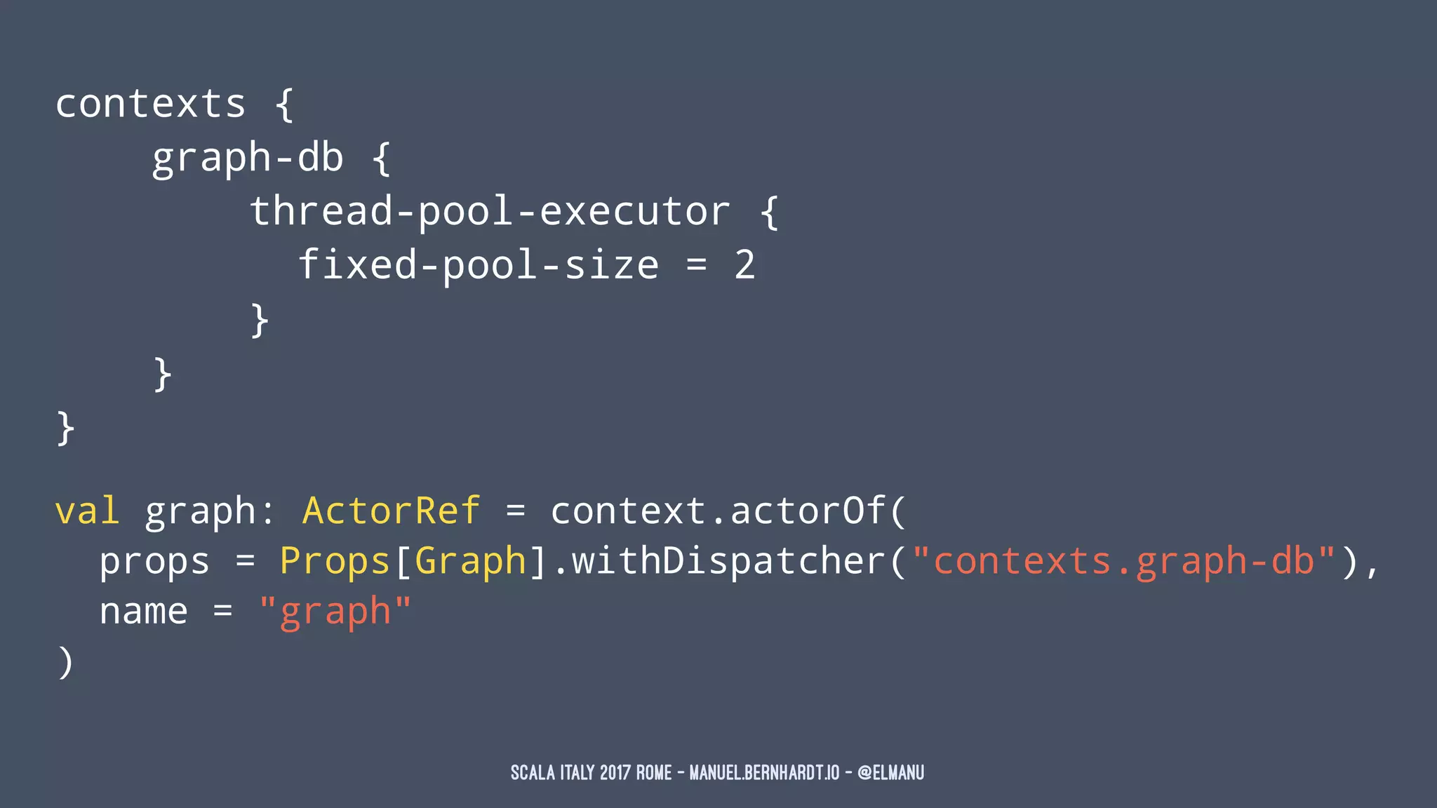 contexts {
graph-db {
thread-pool-executor {
fixed-pool-size = 2
}
}
}
val graph: ActorRef = context.actorOf(
props = Props[Graph].withDispatcher("contexts.graph-db"),
name = "graph"
)
Scala Italy 2017 Rome - manuel.bernhardt.io - @elmanu
 