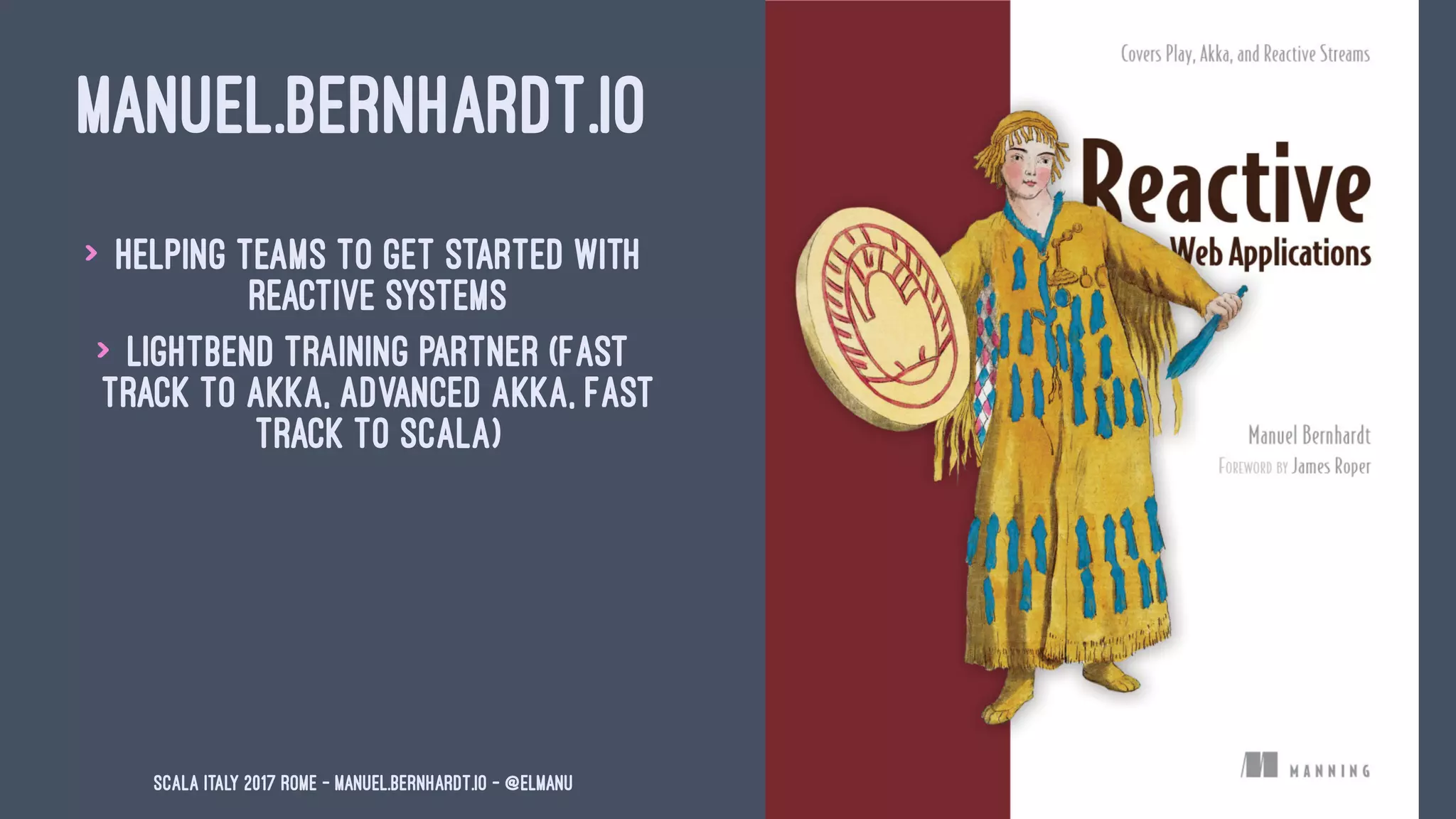 MANUEL.BERNHARDT.IO
> Helping teams to get started with
reactive systems
> Lightbend training partner (Fast
Track to Akka, Advanced Akka, Fast
Track to Scala)
Scala Italy 2017 Rome - manuel.bernhardt.io - @elmanu
 