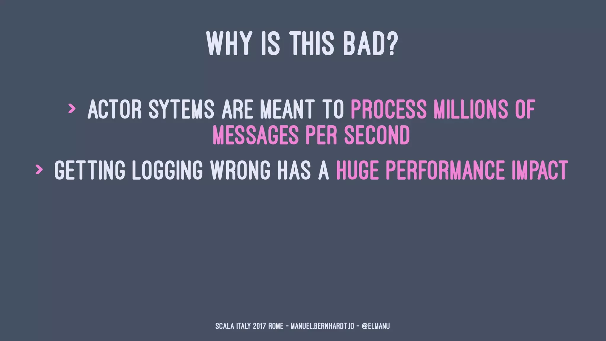 WHY IS THIS BAD?
> actor sytems are meant to process millions of
messages per second
> getting logging wrong has a huge performance impact
Scala Italy 2017 Rome - manuel.bernhardt.io - @elmanu
 