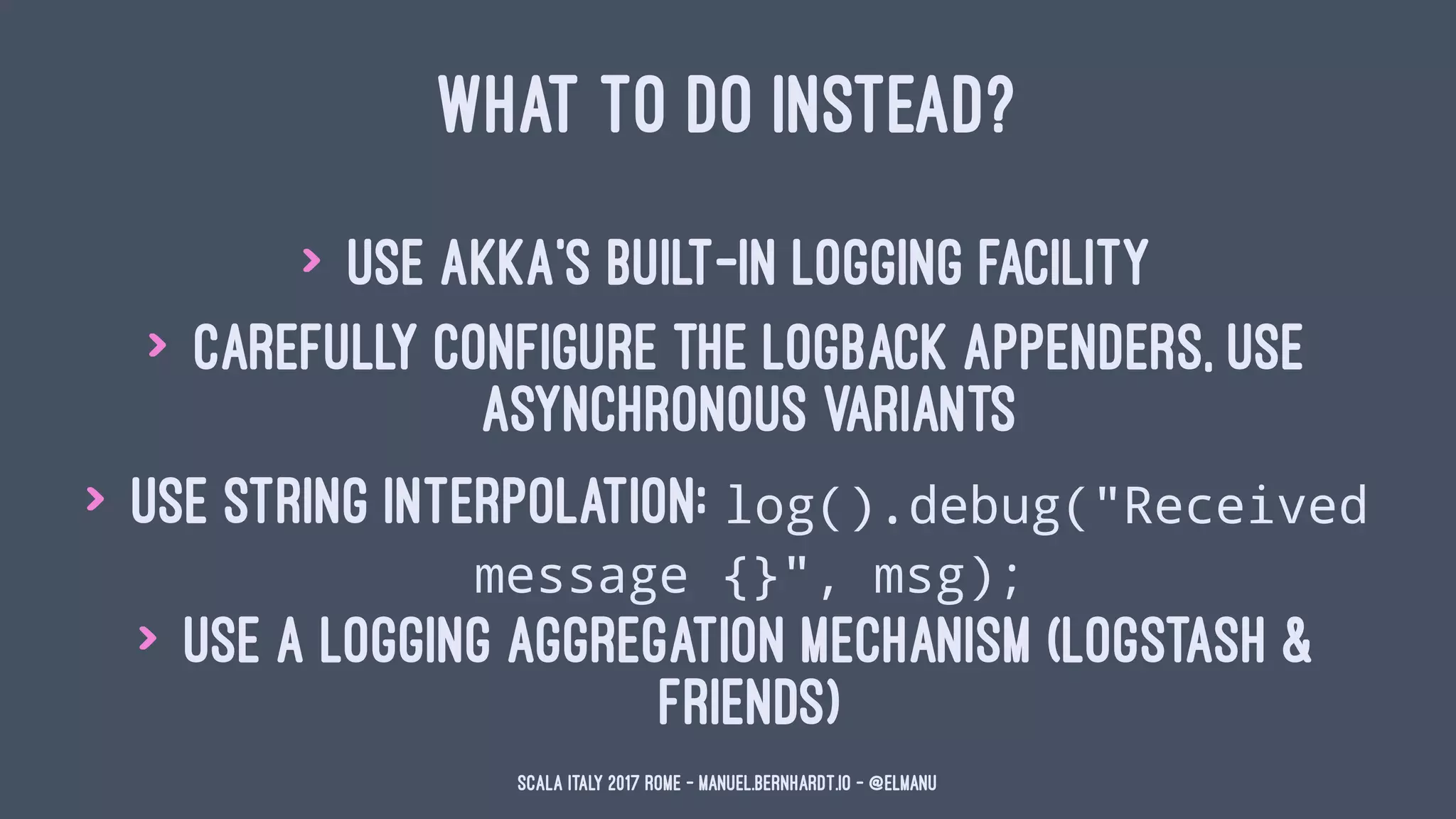 WHAT TO DO INSTEAD?
> use Akka's built-in logging facility
> carefully configure the logback appenders, use
asynchronous variants
> use string interpolation: log().debug("Received
message {}", msg);
> use a logging aggregation mechanism (logstash &
friends)
Scala Italy 2017 Rome - manuel.bernhardt.io - @elmanu
 