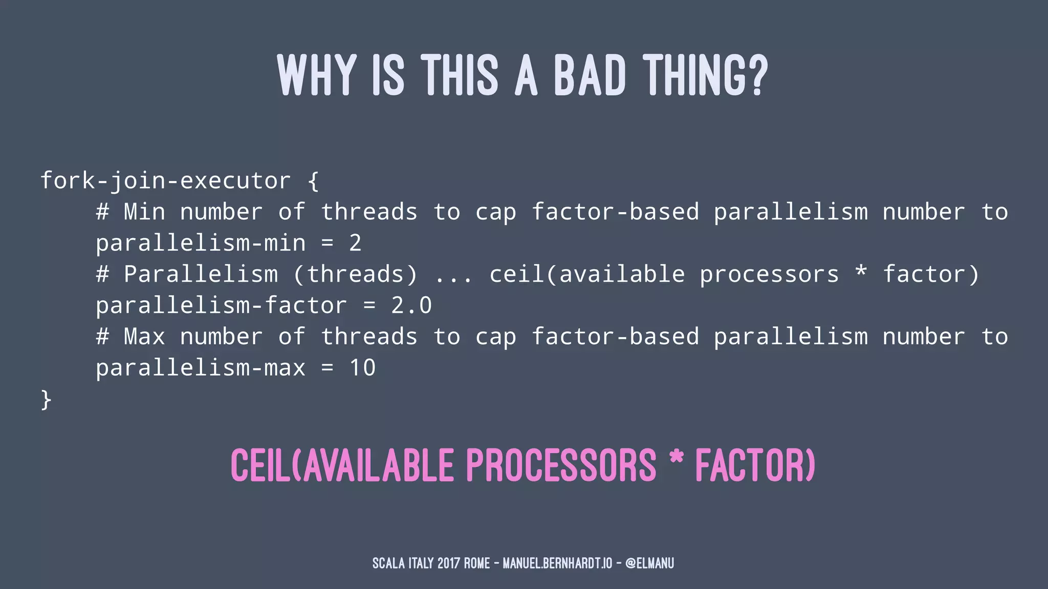 WHY IS THIS A BAD THING?
fork-join-executor {
# Min number of threads to cap factor-based parallelism number to
parallelism-min = 2
# Parallelism (threads) ... ceil(available processors * factor)
parallelism-factor = 2.0
# Max number of threads to cap factor-based parallelism number to
parallelism-max = 10
}
ceil(available processors * factor)
Scala Italy 2017 Rome - manuel.bernhardt.io - @elmanu
 