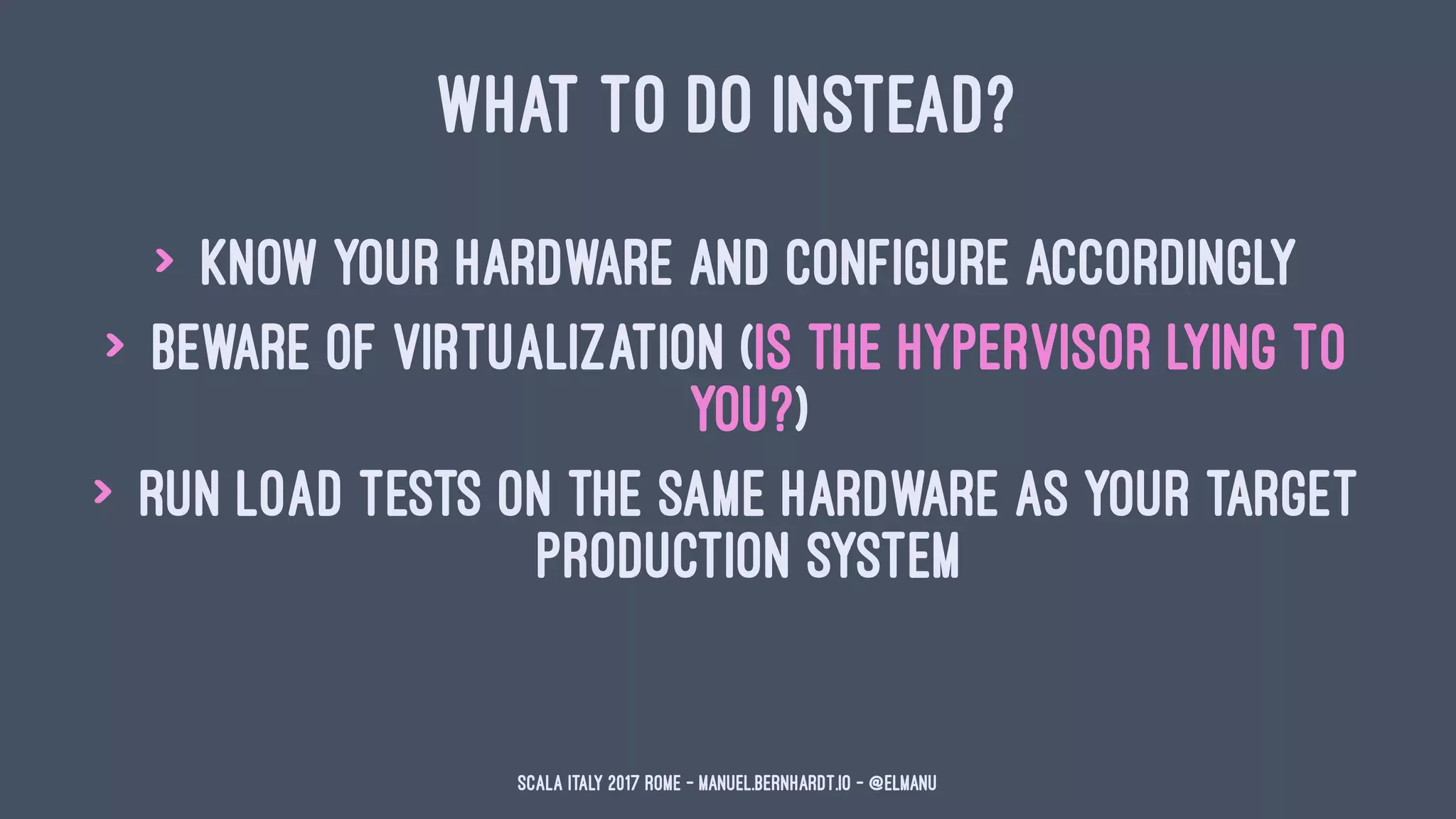 WHAT TO DO INSTEAD?
> know your hardware and configure accordingly
> beware of virtualization (is the hypervisor lying to
you?)
> run load tests on the same hardware as your target
production system
Scala Italy 2017 Rome - manuel.bernhardt.io - @elmanu
 