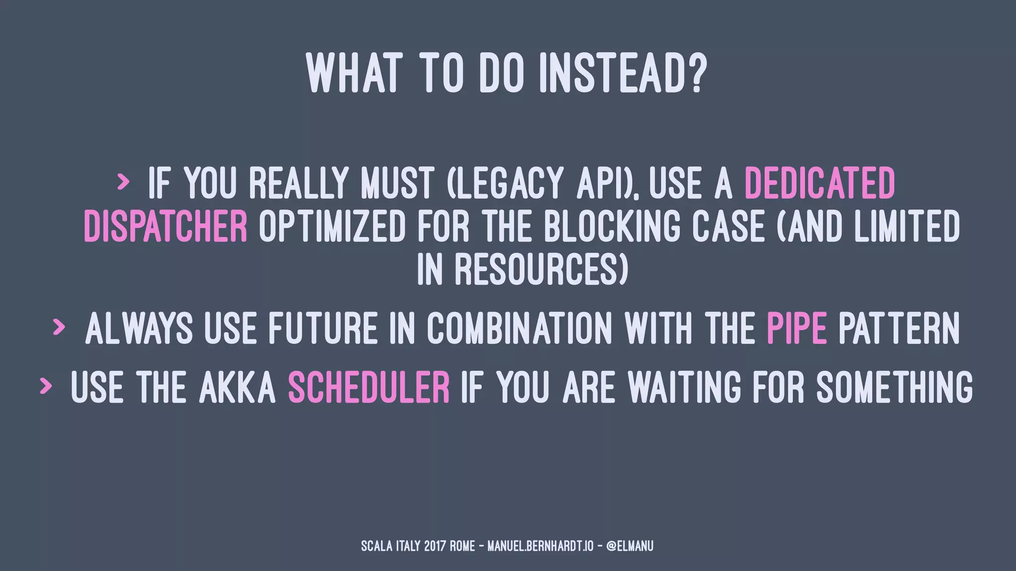 WHAT TO DO INSTEAD?
> if you really must (legacy API), use a dedicated
dispatcher optimized for the blocking case (and limited
in resources)
> always use Future in combination with the pipe pattern
> use the akka scheduler if you are waiting for something
Scala Italy 2017 Rome - manuel.bernhardt.io - @elmanu
 
