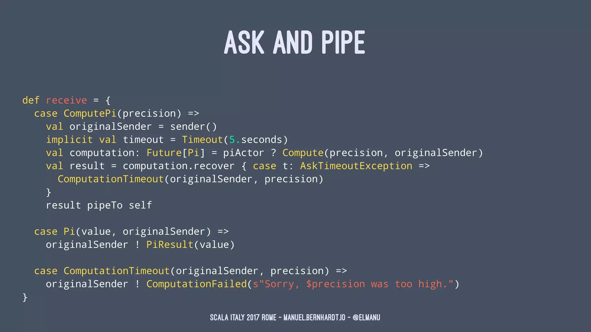 ASK AND PIPE
def receive = {
case ComputePi(precision) =>
val originalSender = sender()
implicit val timeout = Timeout(5.seconds)
val computation: Future[Pi] = piActor ? Compute(precision, originalSender)
val result = computation.recover { case t: AskTimeoutException =>
ComputationTimeout(originalSender, precision)
}
result pipeTo self
case Pi(value, originalSender) =>
originalSender ! PiResult(value)
case ComputationTimeout(originalSender, precision) =>
originalSender ! ComputationFailed(s"Sorry, $precision was too high.")
}
Scala Italy 2017 Rome - manuel.bernhardt.io - @elmanu
 