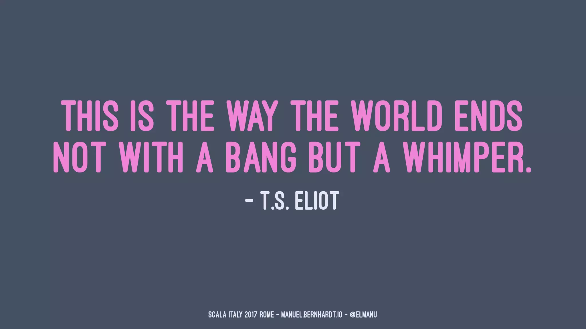 This is the way the world ends
Not with a bang but a whimper.
— T.S. Eliot
Scala Italy 2017 Rome - manuel.bernhardt.io - @elmanu
 