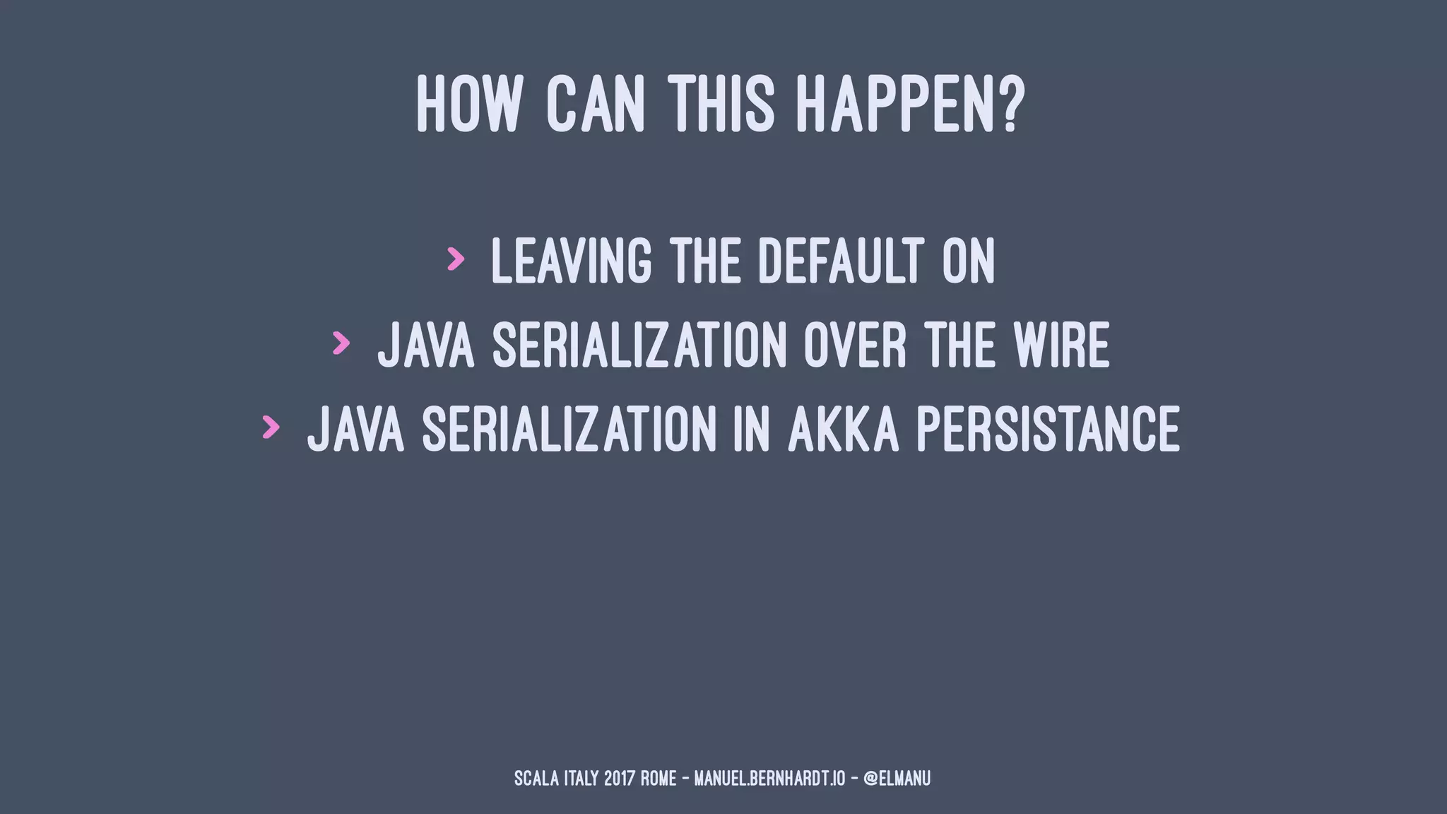 HOW CAN THIS HAPPEN?
> leaving the default on
> Java serialization over the wire
> Java serialization in Akka Persistance
Scala Italy 2017 Rome - manuel.bernhardt.io - @elmanu
 