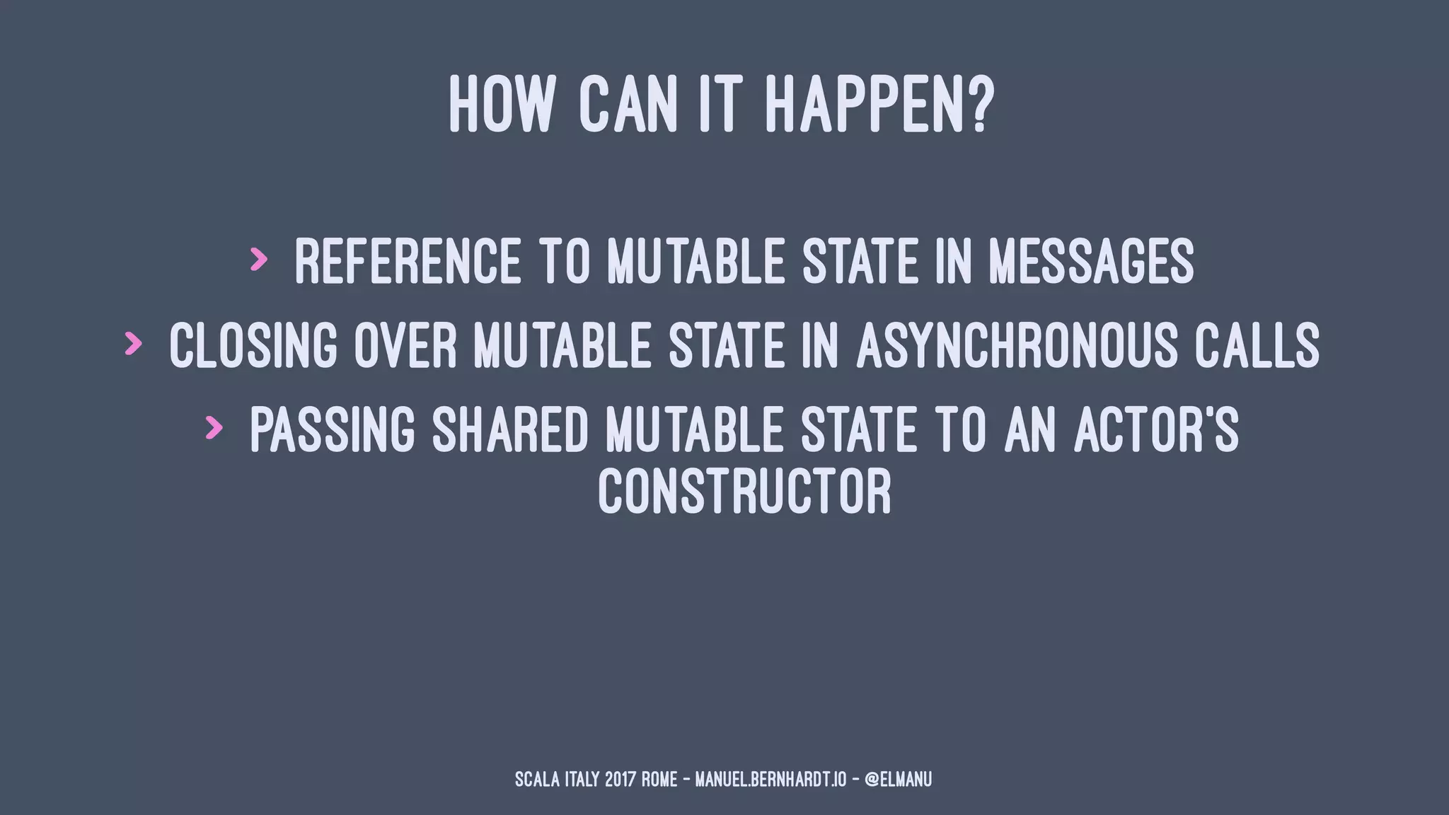 HOW CAN IT HAPPEN?
> reference to mutable state in messages
> closing over mutable state in asynchronous calls
> passing shared mutable state to an actor's
constructor
Scala Italy 2017 Rome - manuel.bernhardt.io - @elmanu
 