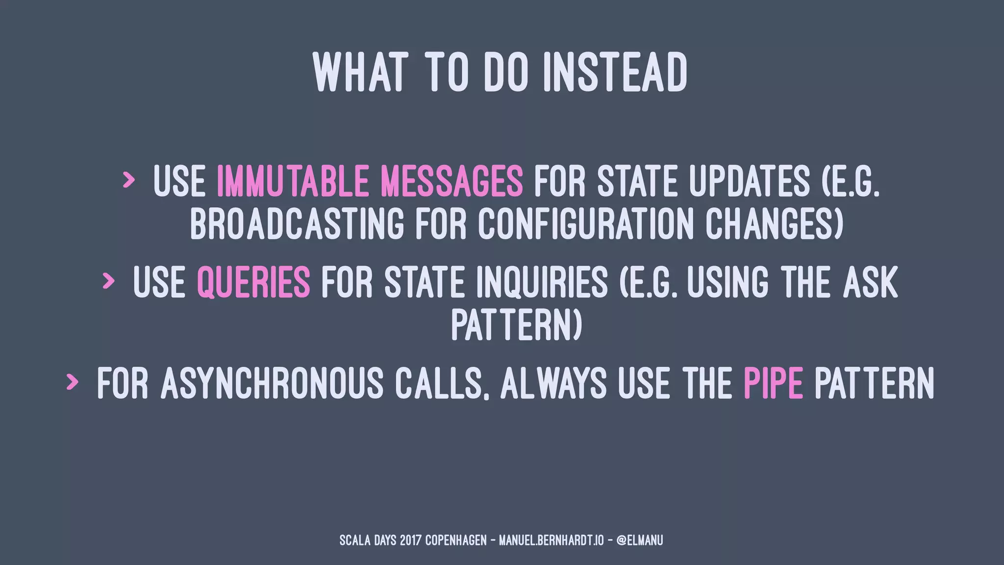 WHAT TO DO INSTEAD
> use immutable messages for state updates (e.g.
broadcasting for configuration changes)
> use queries for state inquiries (e.g. using the ask
pattern)
> for asynchronous calls, always use the pipe pattern
Scala Days 2017 Copenhagen - manuel.bernhardt.io - @elmanu
 