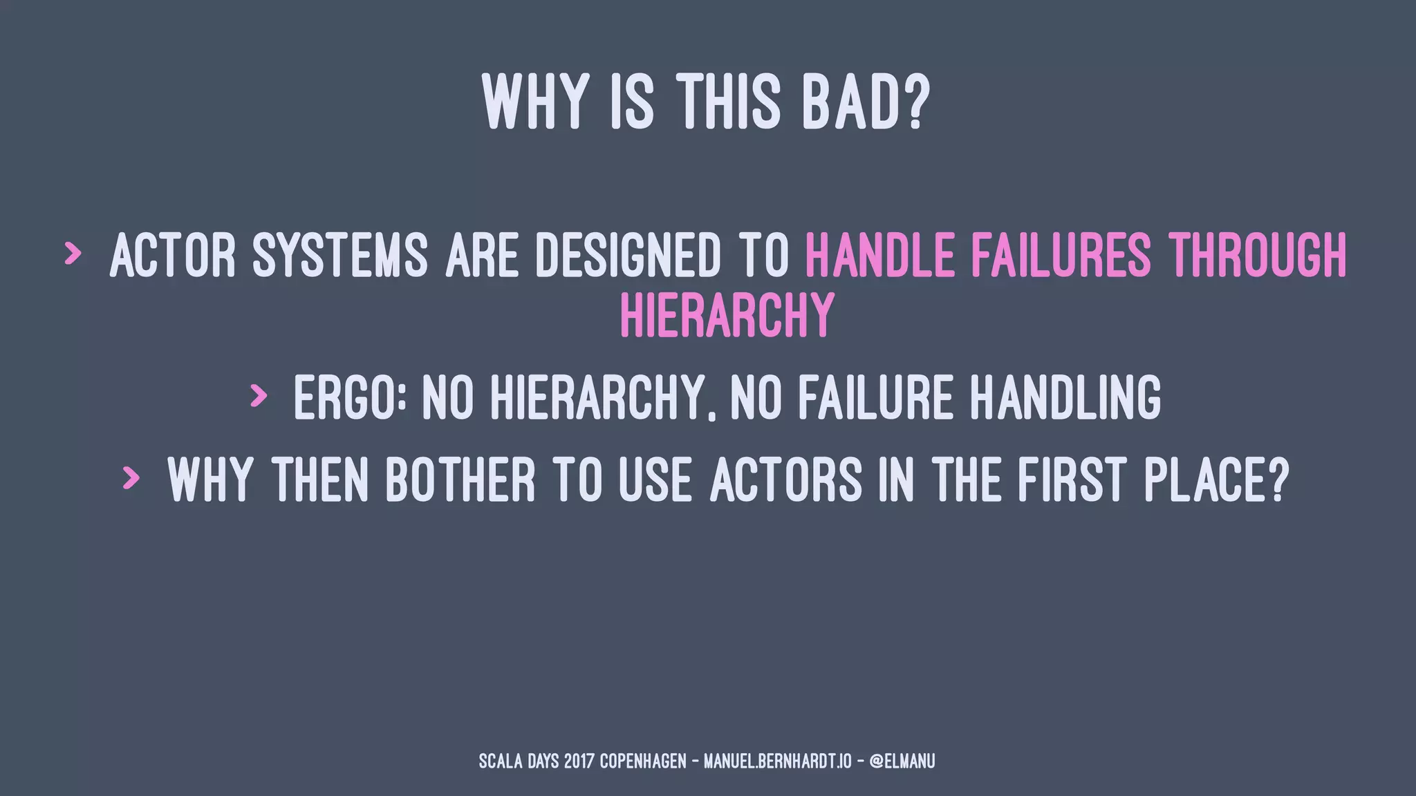 WHY IS THIS BAD?
> actor systems are designed to handle failures through
hierarchy
> ergo: no hierarchy, no failure handling
> why then bother to use actors in the first place?
Scala Days 2017 Copenhagen - manuel.bernhardt.io - @elmanu
 