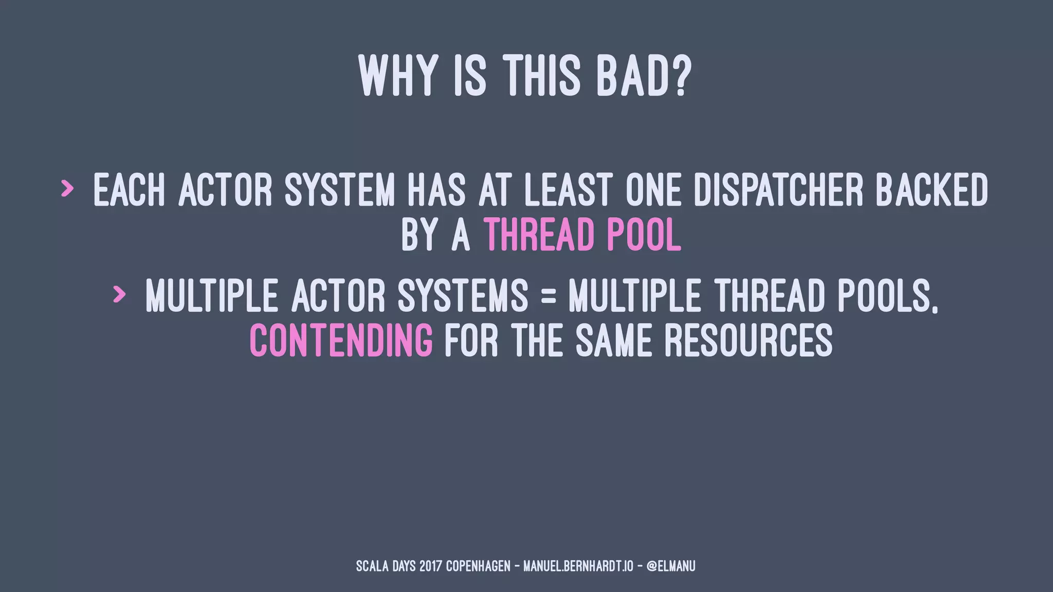 WHY IS THIS BAD?
> each actor system has at least one dispatcher backed
by a thread pool
> multiple actor systems = multiple thread pools,
contending for the same resources
Scala Days 2017 Copenhagen - manuel.bernhardt.io - @elmanu
 