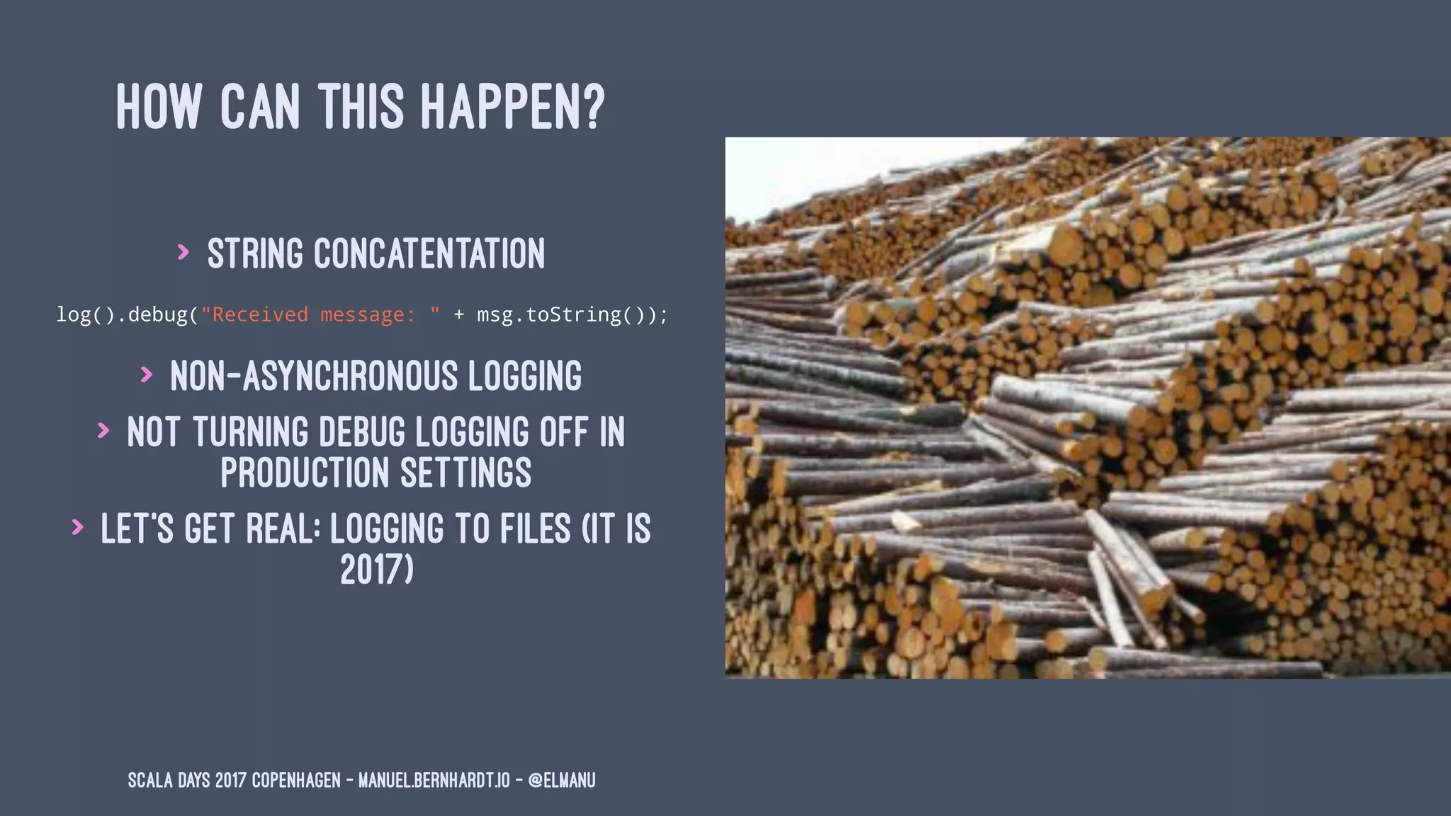HOW CAN THIS HAPPEN?
> string concatentation
log().debug("Received message: " + msg.toString());
> non-asynchronous logging
> not turning debug logging off in
production settings
> let's get real: logging to files (it is
2017)
Scala Days 2017 Copenhagen - manuel.bernhardt.io - @elmanu
 