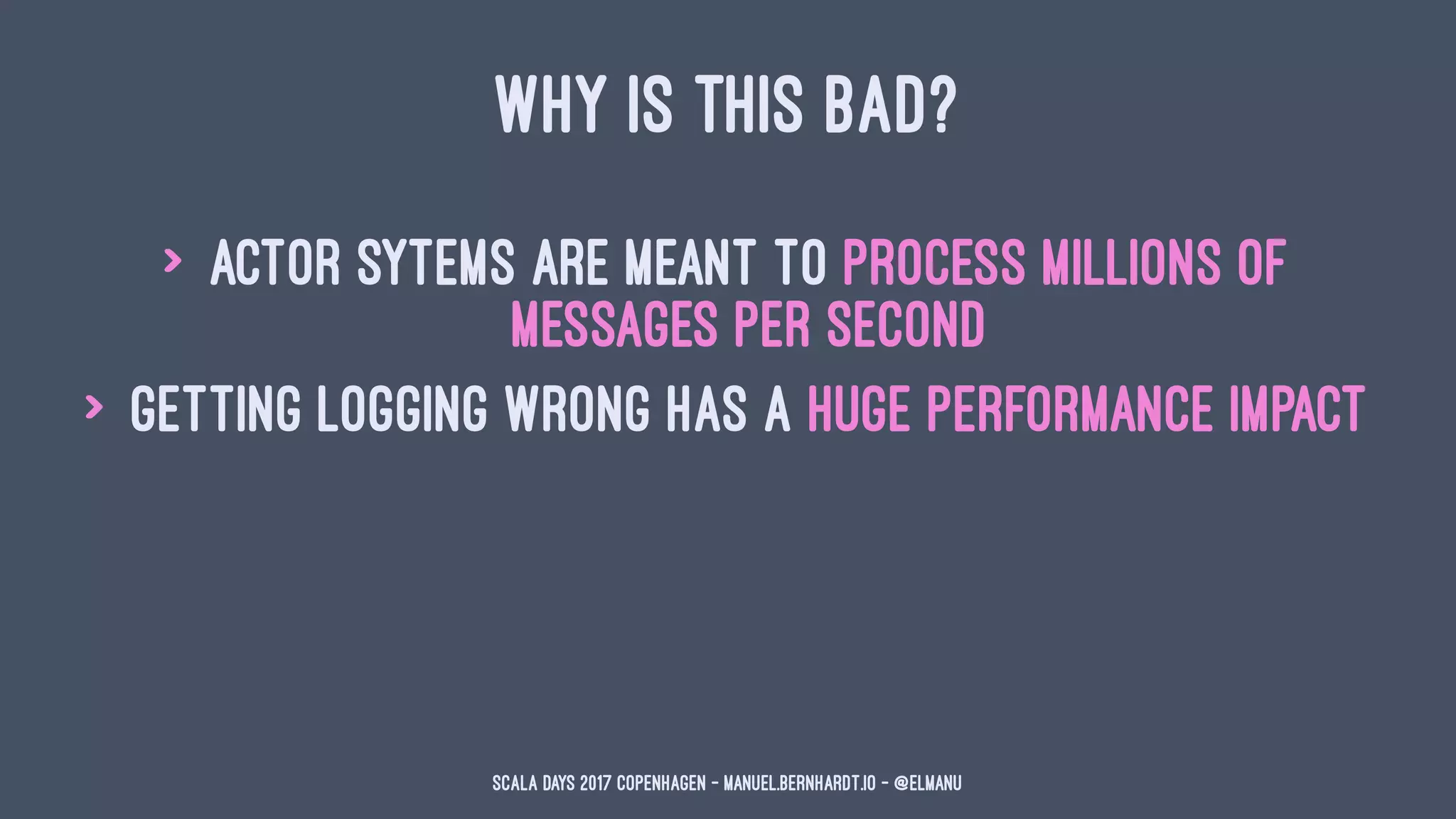 WHY IS THIS BAD?
> actor sytems are meant to process millions of
messages per second
> getting logging wrong has a huge performance impact
Scala Days 2017 Copenhagen - manuel.bernhardt.io - @elmanu
 