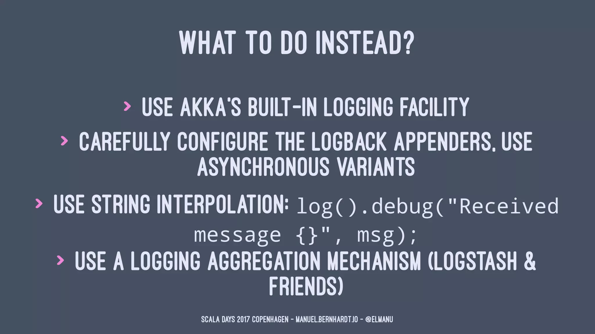 WHAT TO DO INSTEAD?
> use Akka's built-in logging facility
> carefully configure the logback appenders, use
asynchronous variants
> use string interpolation: log().debug("Received
message {}", msg);
> use a logging aggregation mechanism (logstash &
friends)
Scala Days 2017 Copenhagen - manuel.bernhardt.io - @elmanu
 