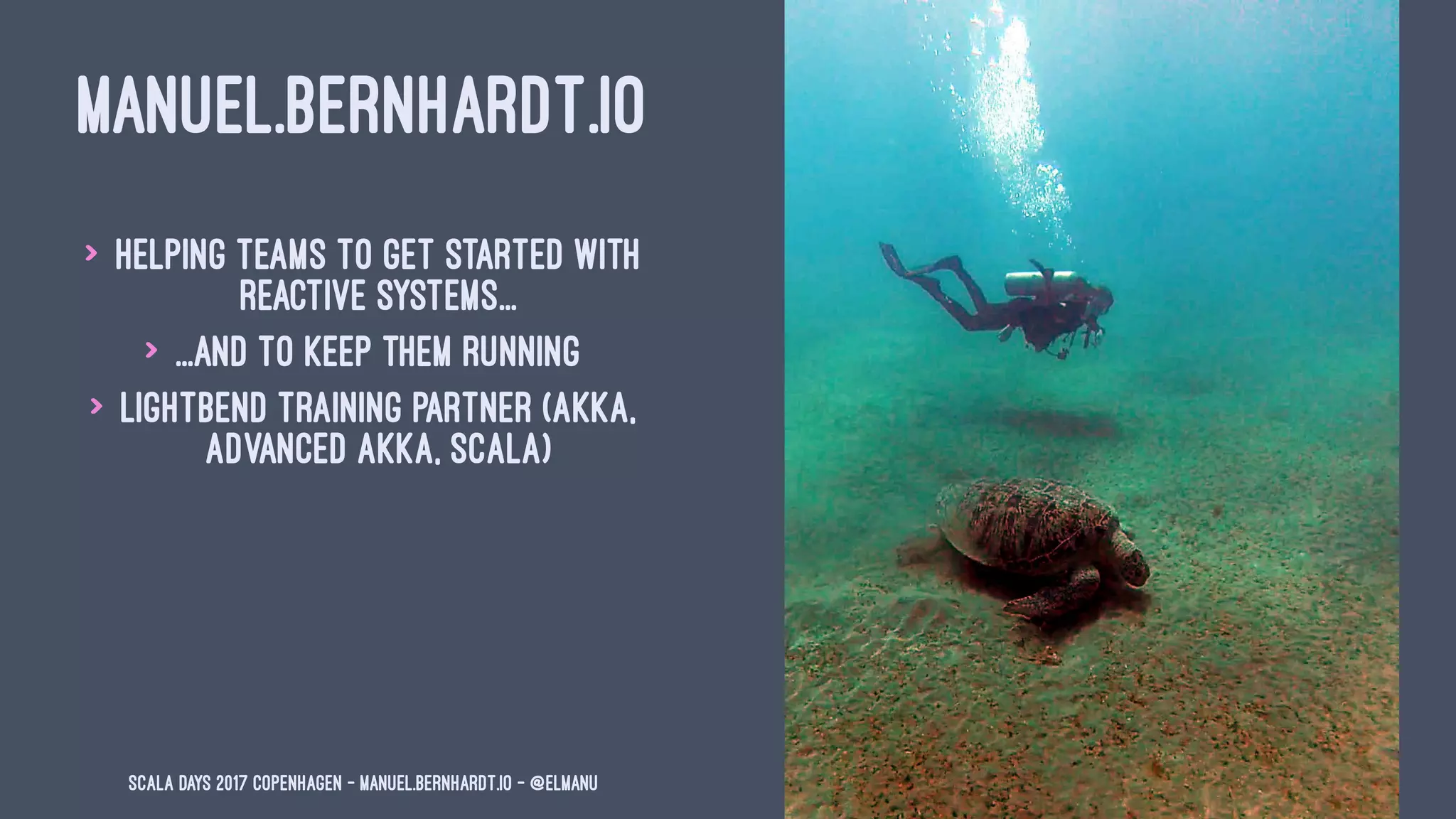 MANUEL.BERNHARDT.IO
> Helping teams to get started with
reactive systems...
> ...and to keep them running
> Lightbend training partner (Akka,
Advanced Akka, Scala)
Scala Days 2017 Copenhagen - manuel.bernhardt.io - @elmanu
 