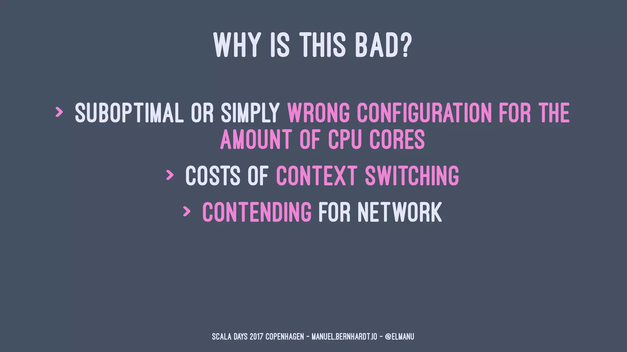 WHY IS THIS BAD?
> suboptimal or simply wrong configuration for the
amount of CPU cores
> costs of context switching
> contending for network
Scala Days 2017 Copenhagen - manuel.bernhardt.io - @elmanu
 
