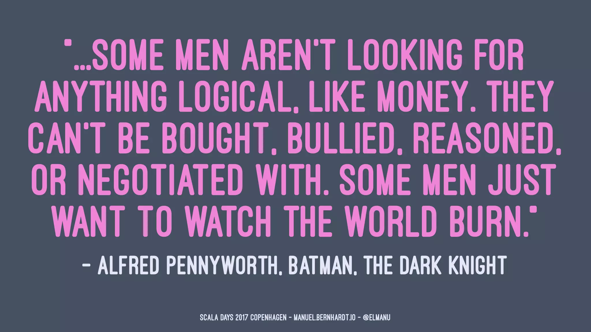 "...some men aren't looking for
anything logical, like money. They
can't be bought, bullied, reasoned,
or negotiated with. Some men just
want to watch the world burn."
— Alfred Pennyworth, Batman, The Dark Knight
Scala Days 2017 Copenhagen - manuel.bernhardt.io - @elmanu
 