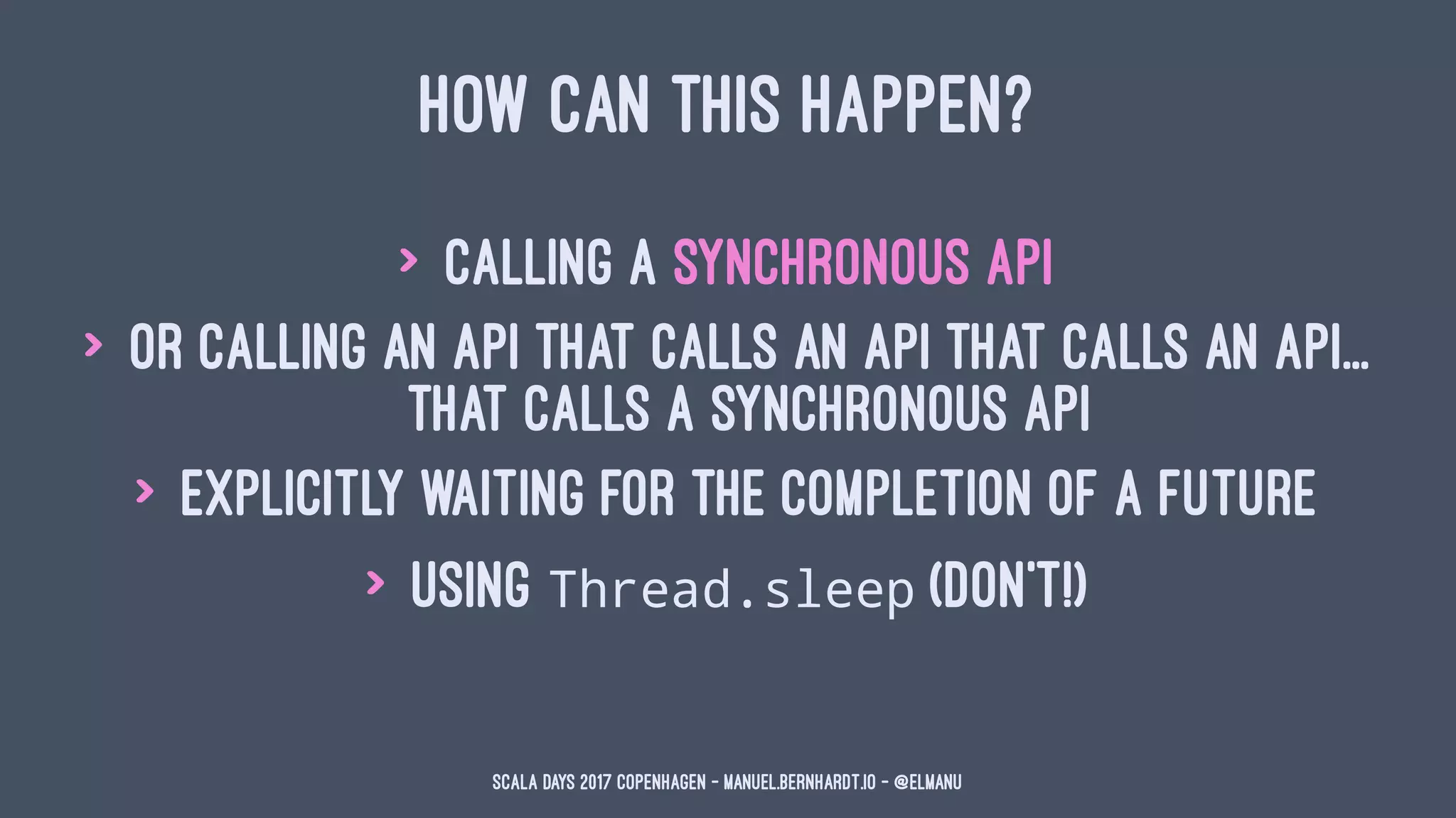 HOW CAN THIS HAPPEN?
> calling a synchronous API
> or calling an API that calls an API that calls an API...
that calls a synchronous API
> explicitly waiting for the completion of a Future
> using Thread.sleep (don't!)
Scala Days 2017 Copenhagen - manuel.bernhardt.io - @elmanu
 
