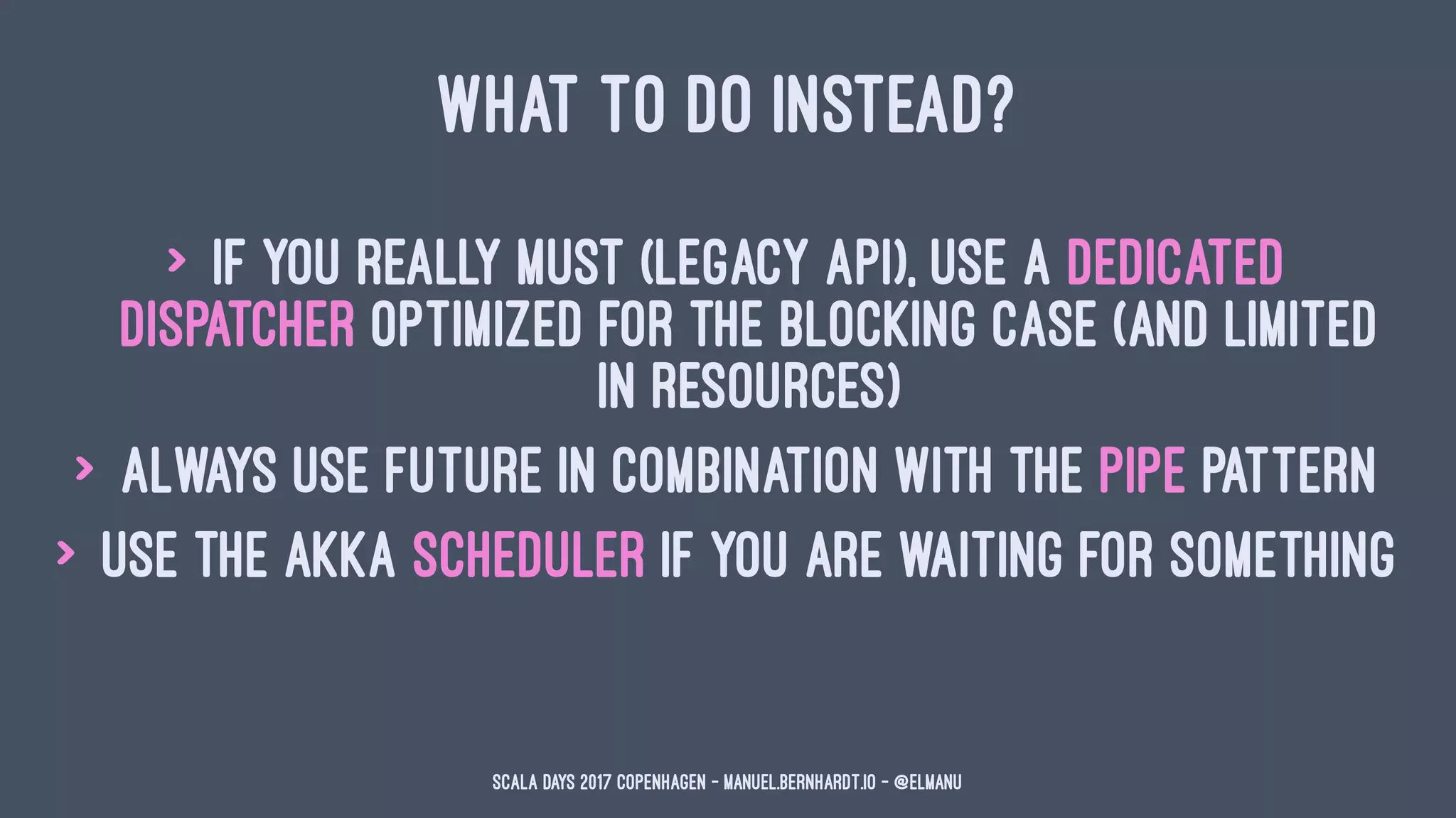 WHAT TO DO INSTEAD?
> if you really must (legacy API), use a dedicated
dispatcher optimized for the blocking case (and limited
in resources)
> always use Future in combination with the pipe pattern
> use the akka scheduler if you are waiting for something
Scala Days 2017 Copenhagen - manuel.bernhardt.io - @elmanu
 