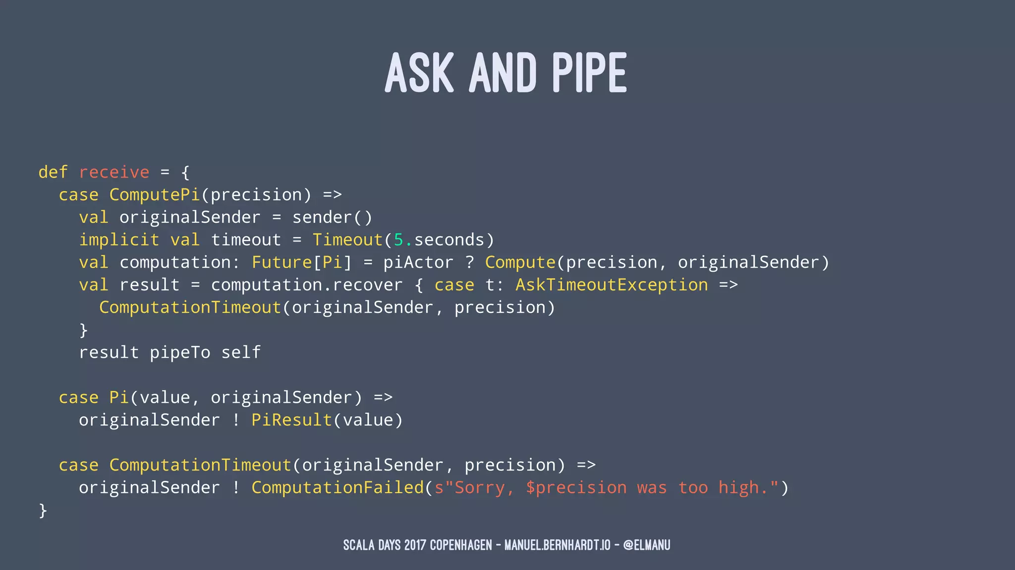 ASK AND PIPE
def receive = {
case ComputePi(precision) =>
val originalSender = sender()
implicit val timeout = Timeout(5.seconds)
val computation: Future[Pi] = piActor ? Compute(precision, originalSender)
val result = computation.recover { case t: AskTimeoutException =>
ComputationTimeout(originalSender, precision)
}
result pipeTo self
case Pi(value, originalSender) =>
originalSender ! PiResult(value)
case ComputationTimeout(originalSender, precision) =>
originalSender ! ComputationFailed(s"Sorry, $precision was too high.")
}
Scala Days 2017 Copenhagen - manuel.bernhardt.io - @elmanu
 