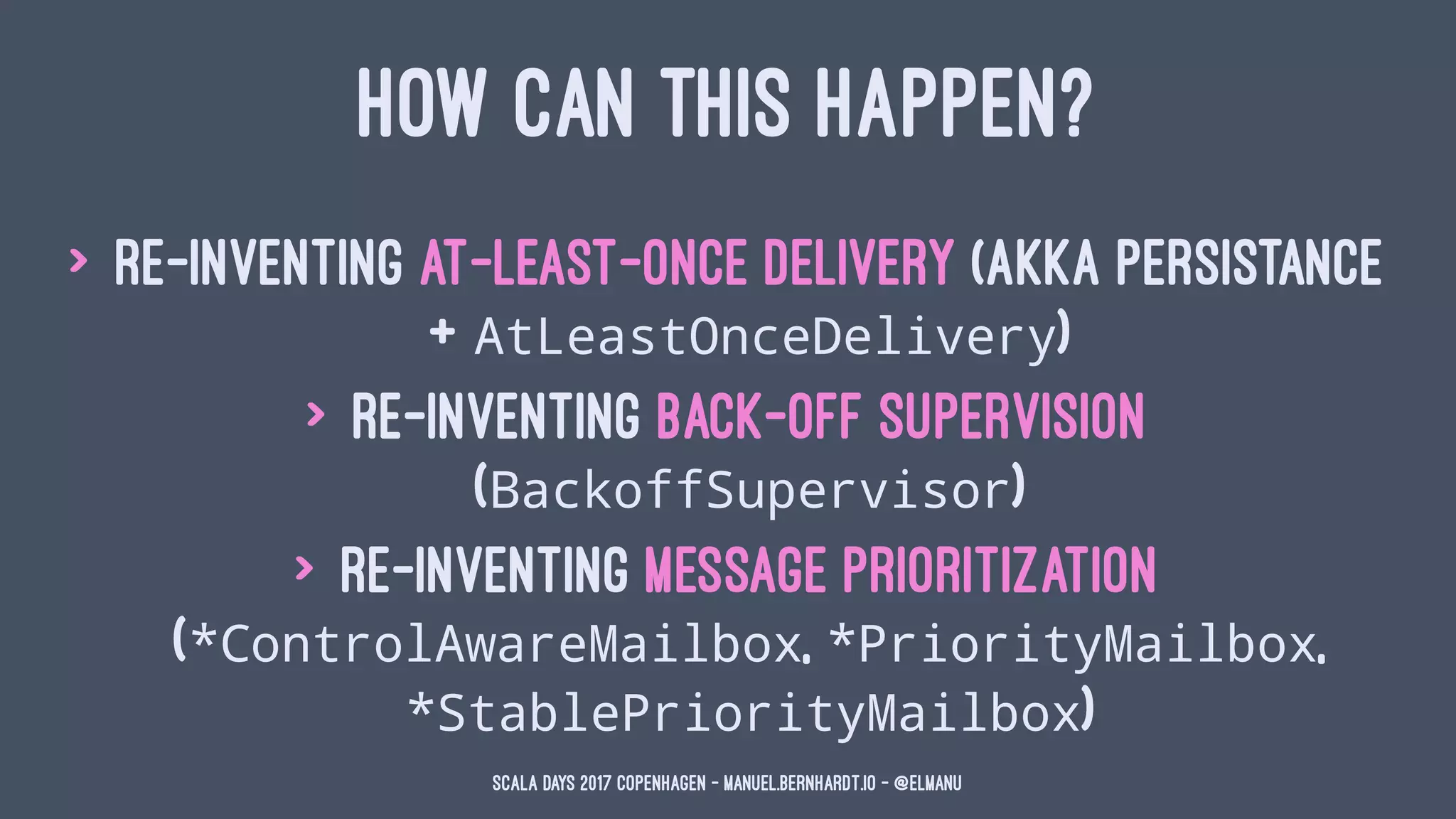 HOW CAN THIS HAPPEN?
> re-inventing at-least-once delivery (Akka Persistance
+ AtLeastOnceDelivery)
> re-inventing back-off supervision
(BackoffSupervisor)
> re-inventing message prioritization
(*ControlAwareMailbox, *PriorityMailbox,
*StablePriorityMailbox)
Scala Days 2017 Copenhagen - manuel.bernhardt.io - @elmanu
 