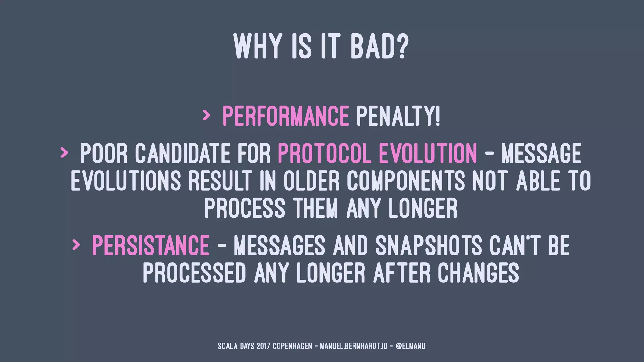 WHY IS IT BAD?
> performance penalty!
> poor candidate for protocol evolution - message
evolutions result in older components not able to
process them any longer
> persistance - messages and snapshots can't be
processed any longer after changes
Scala Days 2017 Copenhagen - manuel.bernhardt.io - @elmanu
 