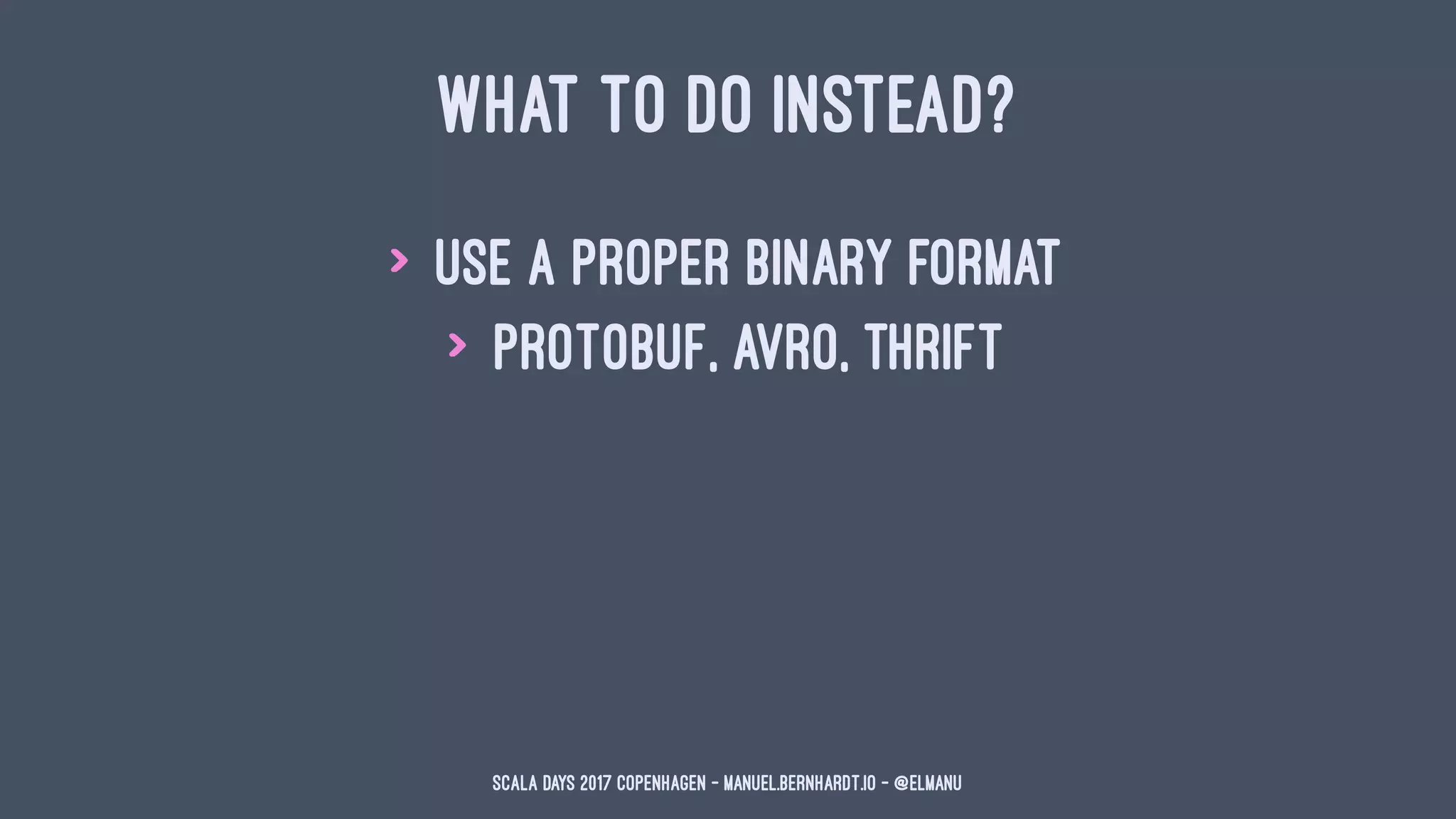WHAT TO DO INSTEAD?
> use a proper binary format
> protobuf, avro, thrift
Scala Days 2017 Copenhagen - manuel.bernhardt.io - @elmanu
 
