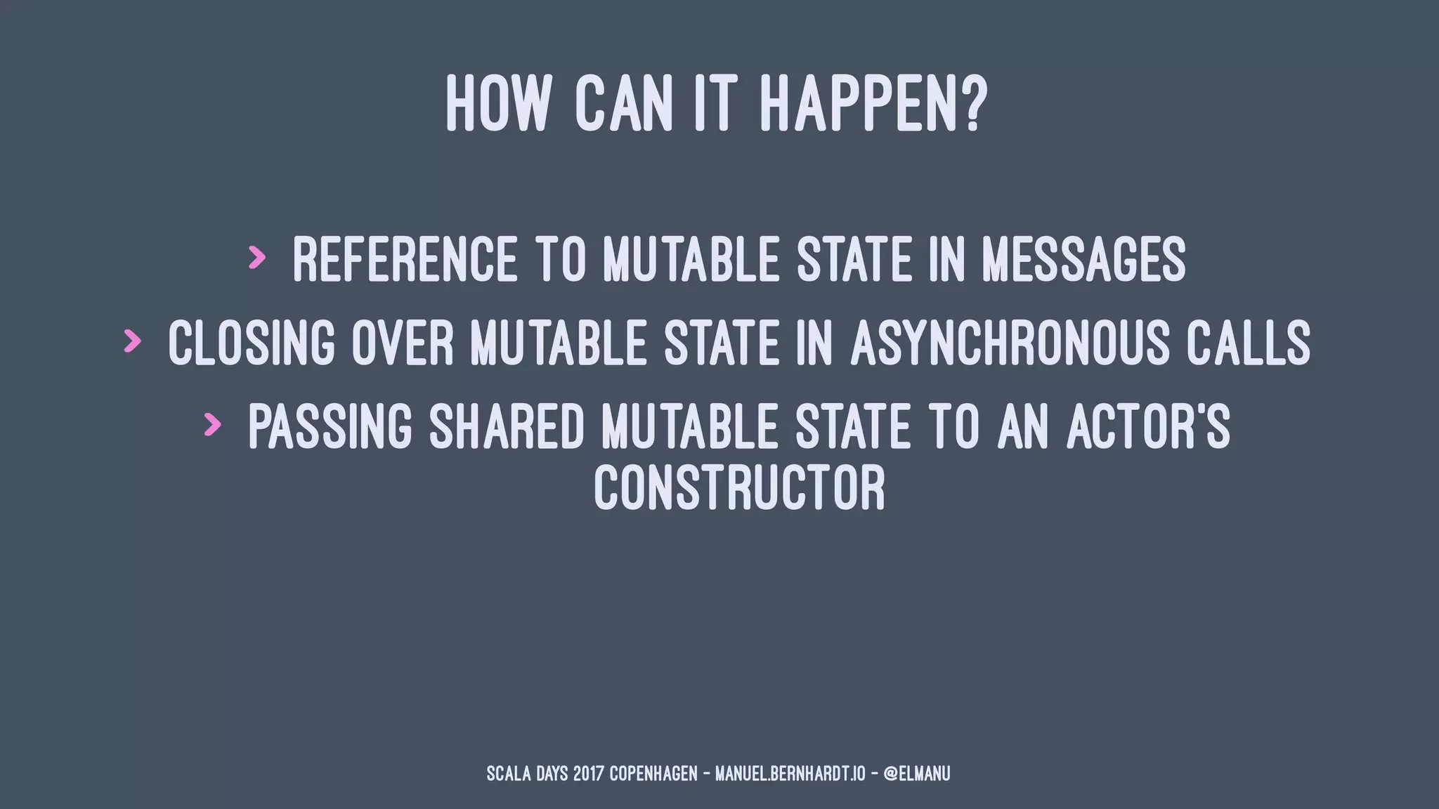HOW CAN IT HAPPEN?
> reference to mutable state in messages
> closing over mutable state in asynchronous calls
> passing shared mutable state to an actor's
constructor
Scala Days 2017 Copenhagen - manuel.bernhardt.io - @elmanu
 