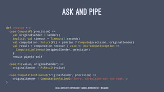 ASK AND PIPE
def receive = {
case ComputePi(precision) =>
val originalSender = sender()
implicit val timeout = Timeout(5.s...