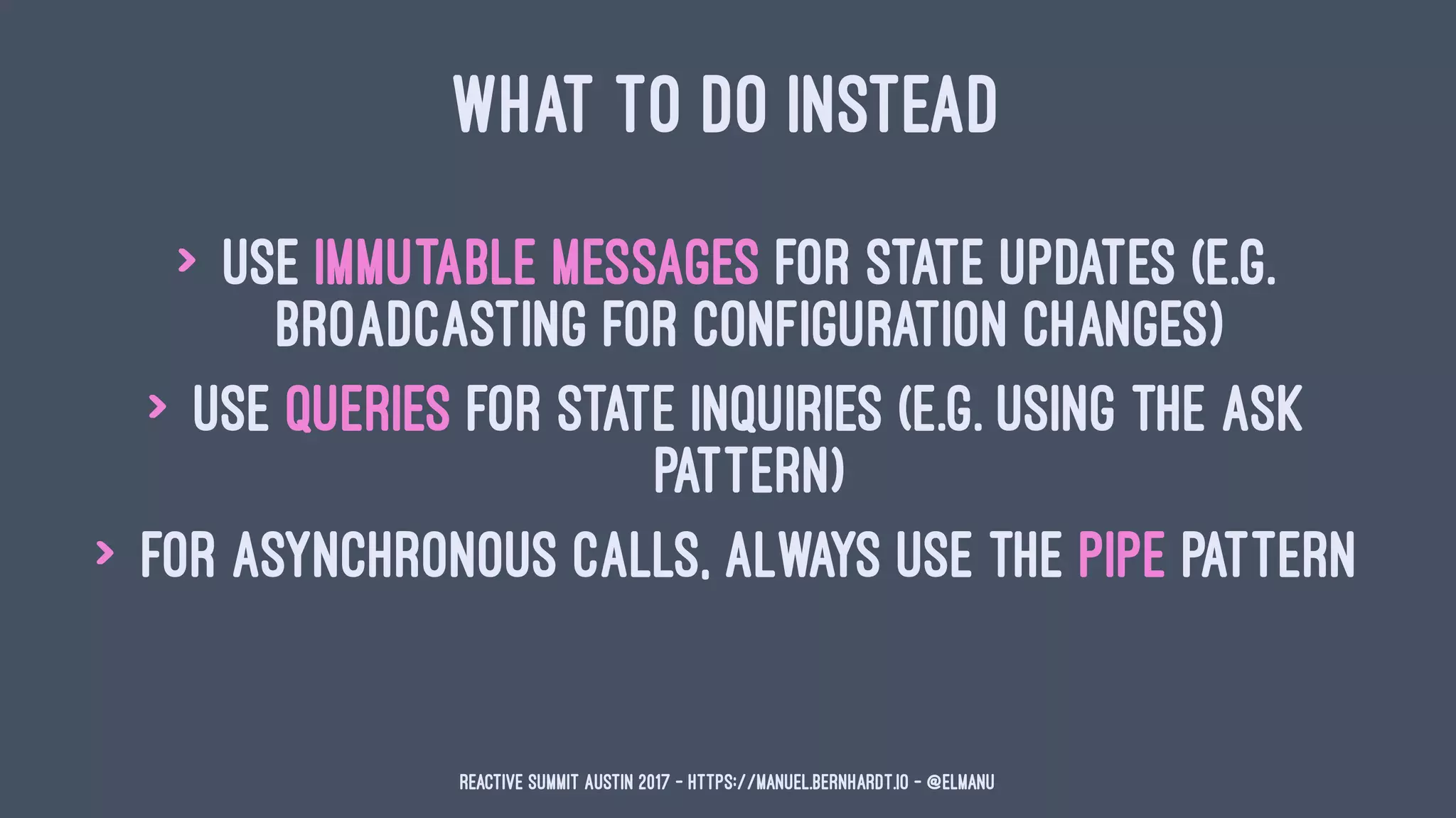 WHAT TO DO INSTEAD
> use immutable messages for state updates (e.g.
broadcasting for configuration changes)
> use queries for state inquiries (e.g. using the ask
pattern)
> for asynchronous calls, always use the pipe pattern
Reactive Summit Austin 2017 - https://manuel.bernhardt.io - @elmanu
 