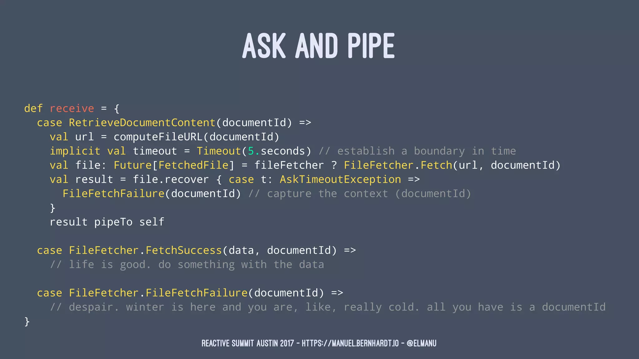 ASK AND PIPE
def receive = {
case RetrieveDocumentContent(documentId) =>
val url = computeFileURL(documentId)
implicit val timeout = Timeout(5.seconds) // establish a boundary in time
val file: Future[FetchedFile] = fileFetcher ? FileFetcher.Fetch(url, documentId)
val result = file.recover { case t: AskTimeoutException =>
FileFetchFailure(documentId) // capture the context (documentId)
}
result pipeTo self
case FileFetcher.FetchSuccess(data, documentId) =>
// life is good. do something with the data
case FileFetcher.FileFetchFailure(documentId) =>
// despair. winter is here and you are, like, really cold. all you have is a documentId
}
Reactive Summit Austin 2017 - https://manuel.bernhardt.io - @elmanu
 