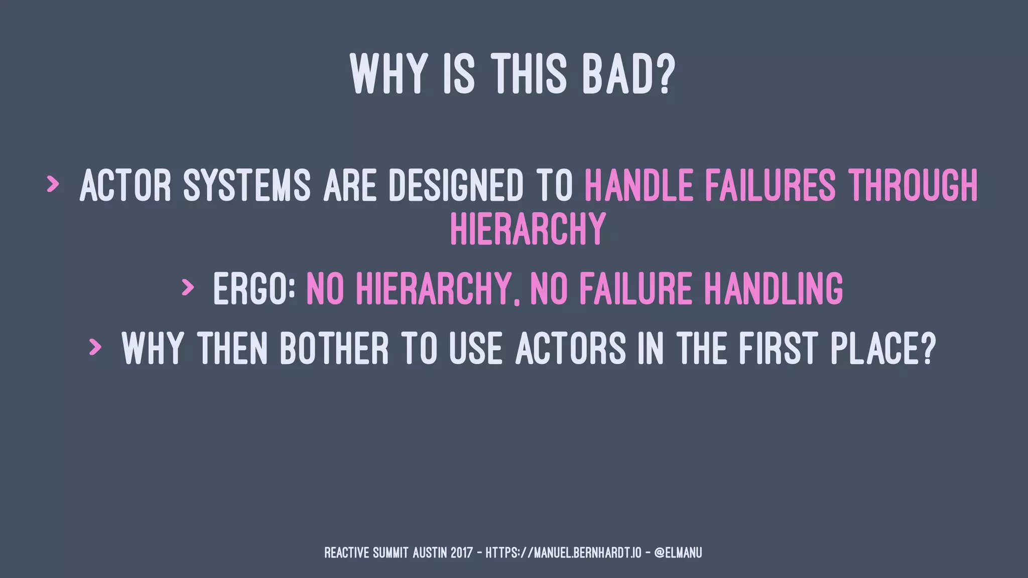 WHY IS THIS BAD?
> actor systems are designed to handle failures through
hierarchy
> ergo: no hierarchy, no failure handling
> why then bother to use actors in the first place?
Reactive Summit Austin 2017 - https://manuel.bernhardt.io - @elmanu
 