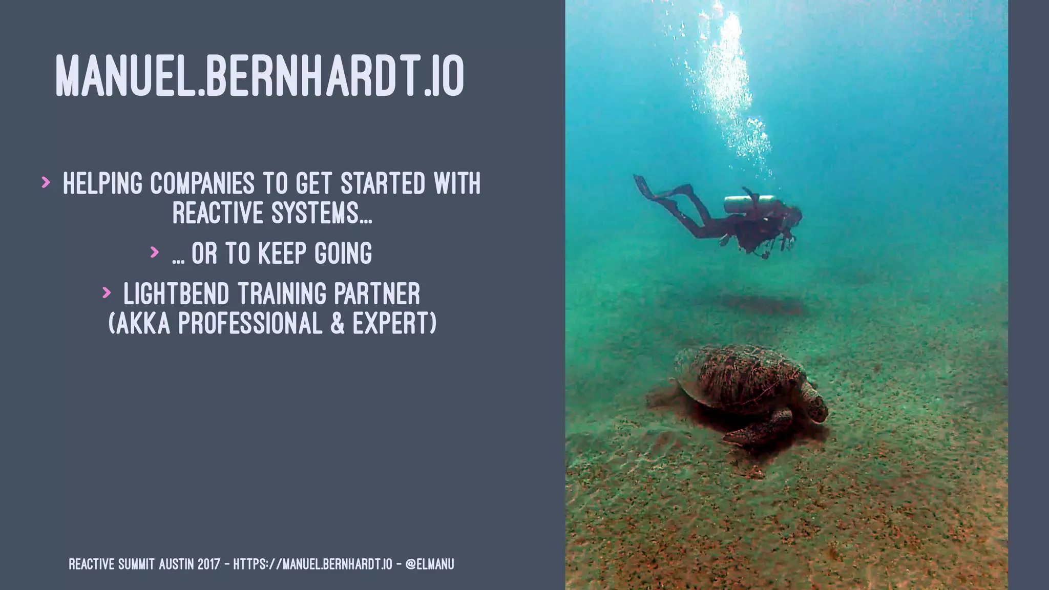MANUEL.BERNHARDT.IO
> Helping companies to get started with
reactive systems...
> ... or to keep going
> Lightbend training partner
(Akka Professional & Expert)
Reactive Summit Austin 2017 - https://manuel.bernhardt.io - @elmanu
 