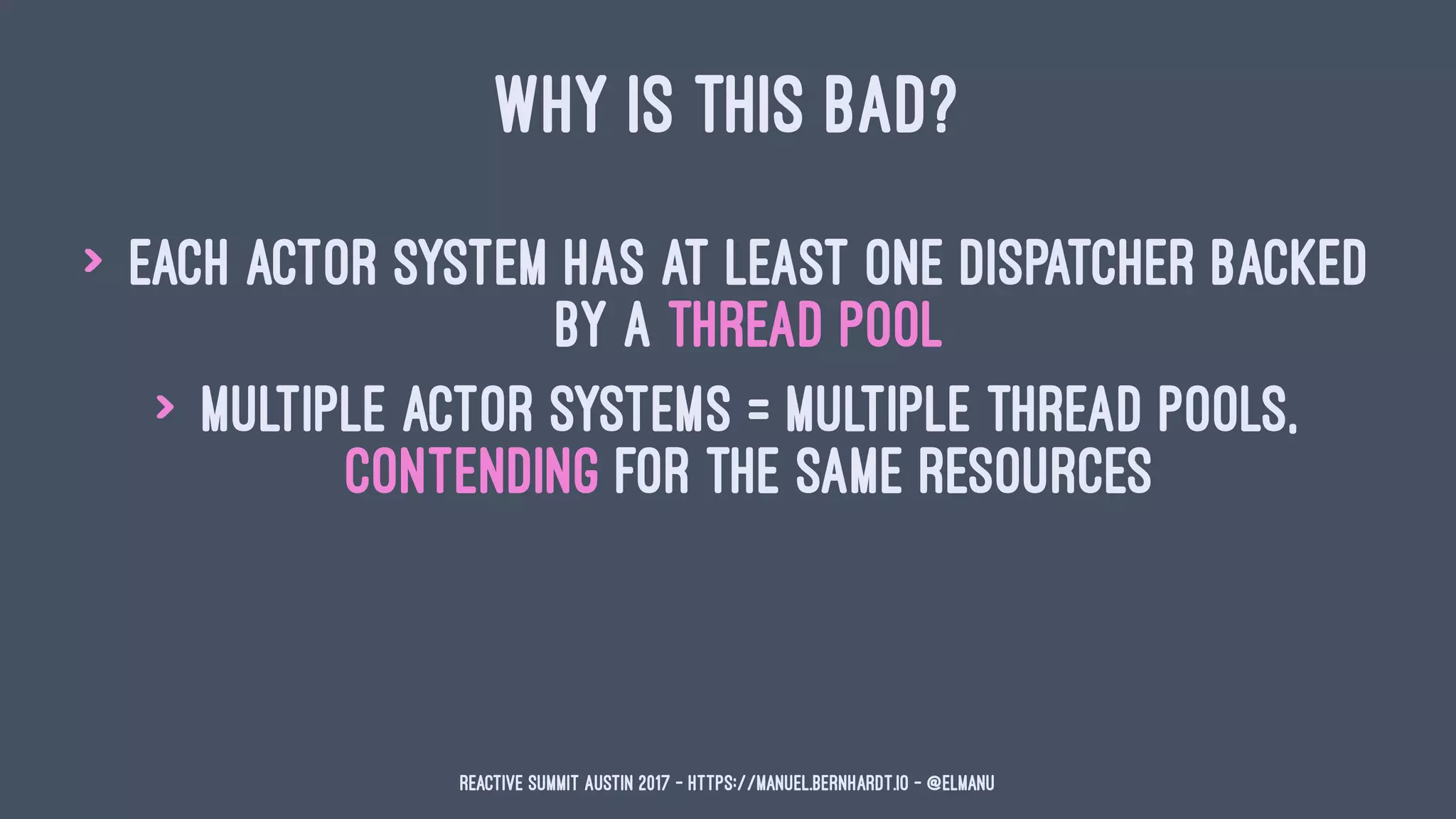 WHY IS THIS BAD?
> each actor system has at least one dispatcher backed
by a thread pool
> multiple actor systems = multiple thread pools,
contending for the same resources
Reactive Summit Austin 2017 - https://manuel.bernhardt.io - @elmanu
 