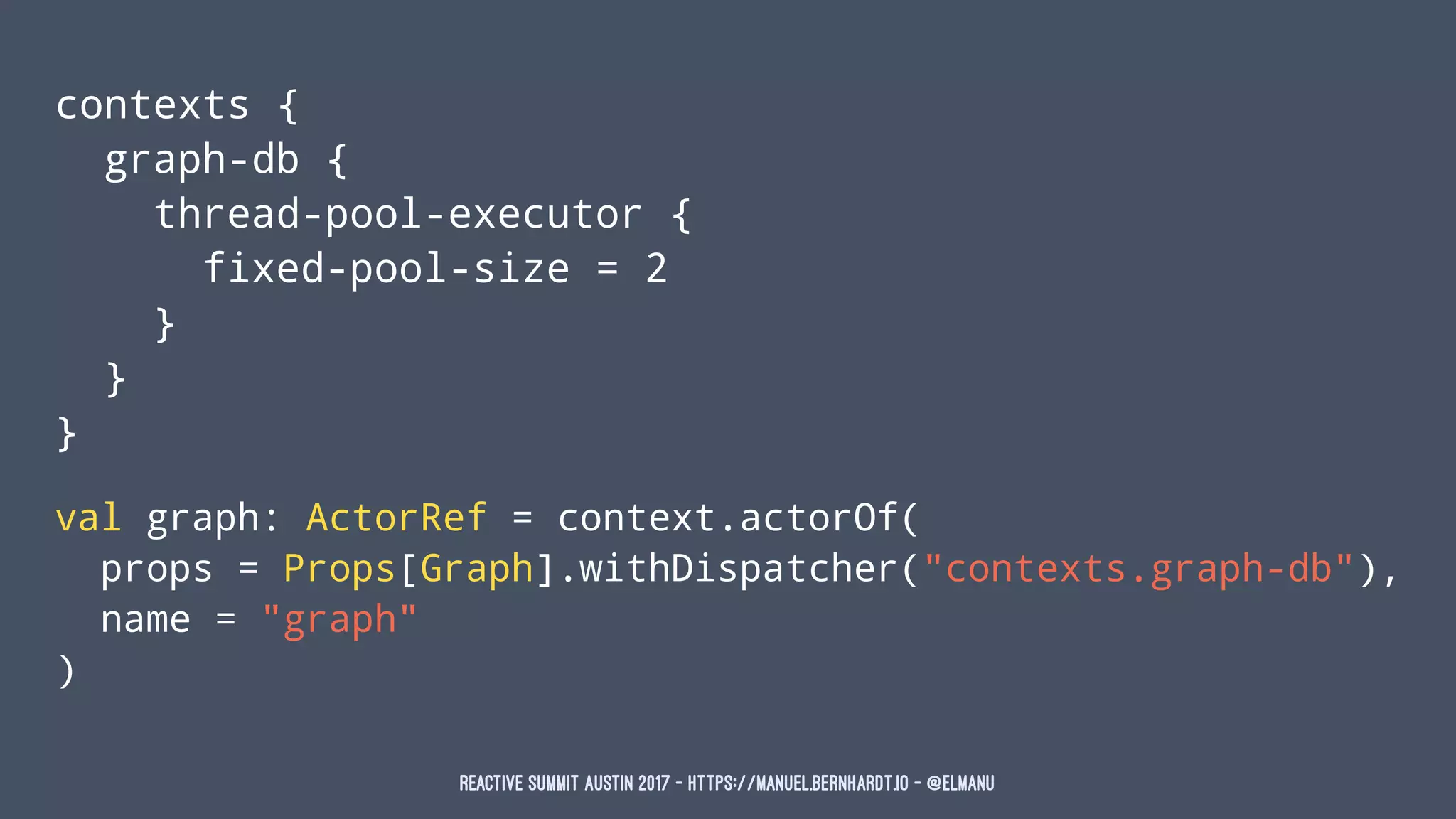 contexts {
graph-db {
thread-pool-executor {
fixed-pool-size = 2
}
}
}
val graph: ActorRef = context.actorOf(
props = Props[Graph].withDispatcher("contexts.graph-db"),
name = "graph"
)
Reactive Summit Austin 2017 - https://manuel.bernhardt.io - @elmanu
 