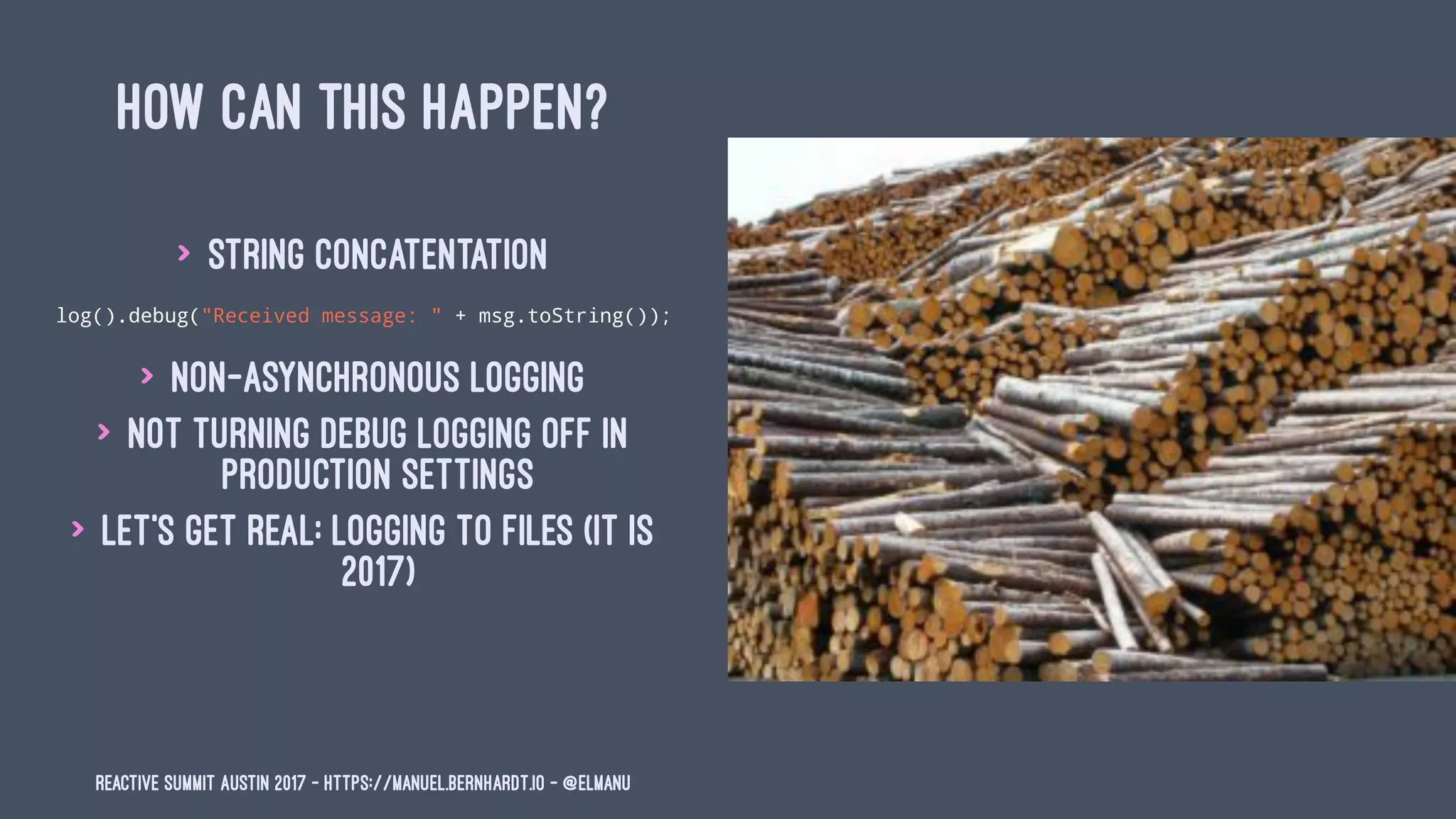 HOW CAN THIS HAPPEN?
> string concatentation
log().debug("Received message: " + msg.toString());
> non-asynchronous logging
> not turning debug logging off in
production settings
> let's get real: logging to files (it is
2017)
Reactive Summit Austin 2017 - https://manuel.bernhardt.io - @elmanu
 