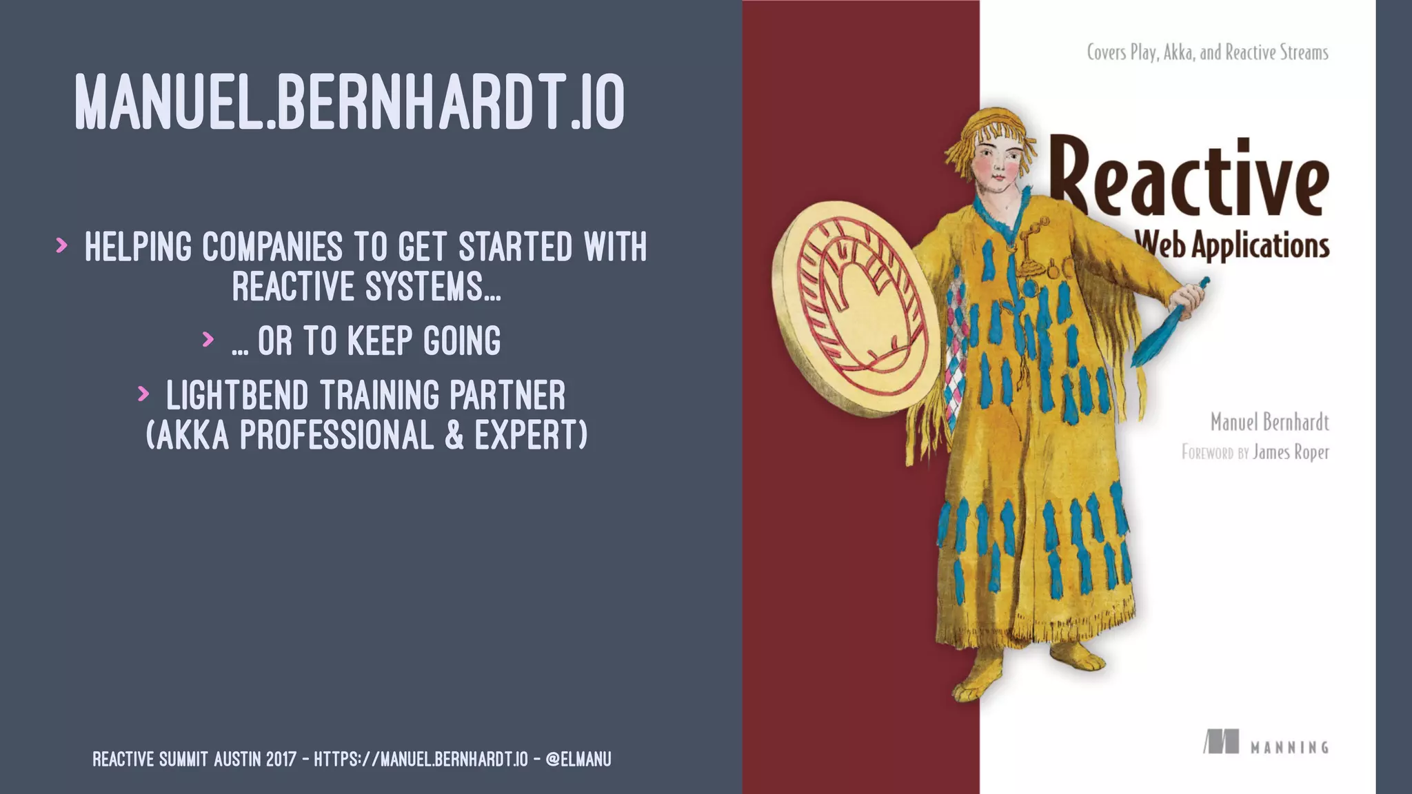 MANUEL.BERNHARDT.IO
> Helping companies to get started with
reactive systems...
> ... or to keep going
> Lightbend training partner
(Akka Professional & Expert)
Reactive Summit Austin 2017 - https://manuel.bernhardt.io - @elmanu
 