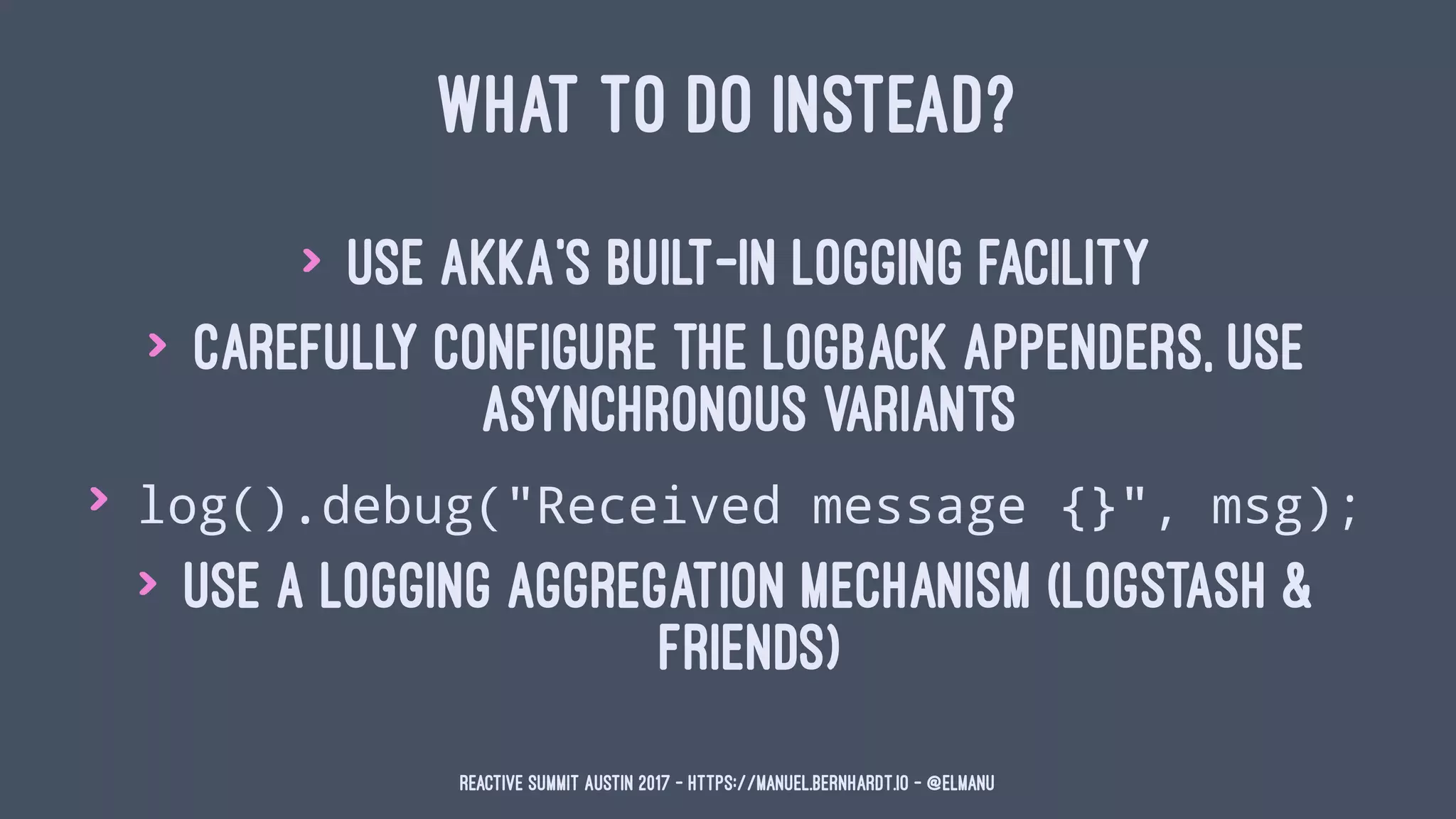 WHAT TO DO INSTEAD?
> use Akka's built-in logging facility
> carefully configure the logback appenders, use
asynchronous variants
> log().debug("Received message {}", msg);
> use a logging aggregation mechanism (logstash &
friends)
Reactive Summit Austin 2017 - https://manuel.bernhardt.io - @elmanu
 