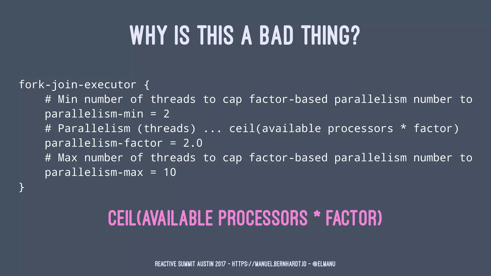 WHY IS THIS A BAD THING?
fork-join-executor {
# Min number of threads to cap factor-based parallelism number to
parallelism-min = 2
# Parallelism (threads) ... ceil(available processors * factor)
parallelism-factor = 2.0
# Max number of threads to cap factor-based parallelism number to
parallelism-max = 10
}
ceil(available processors * factor)
Reactive Summit Austin 2017 - https://manuel.bernhardt.io - @elmanu
 